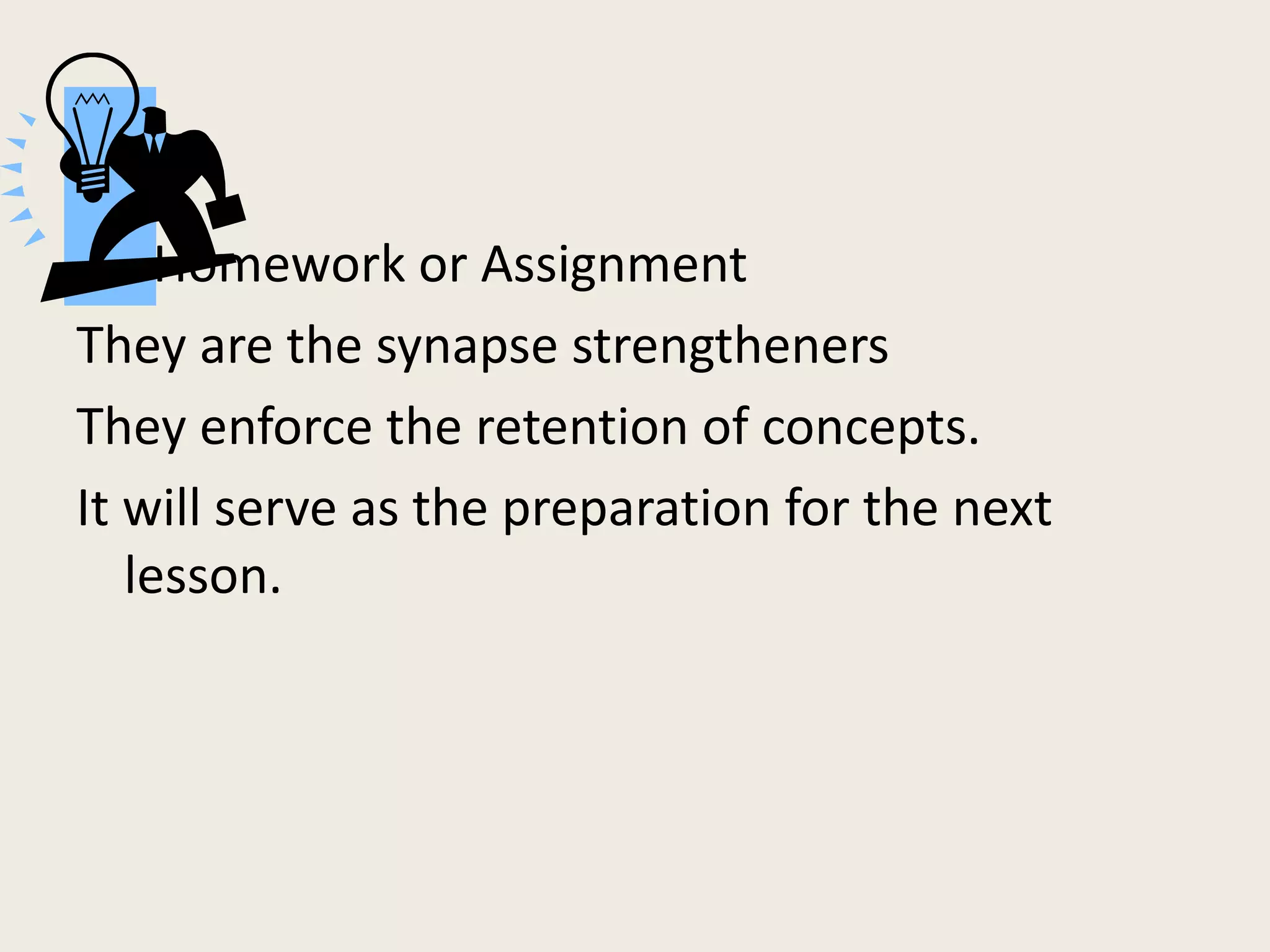 Homework or Assignment
They are the synapse strengtheners
They enforce the retention of concepts.
It will serve as the preparation for the next
   lesson.
 