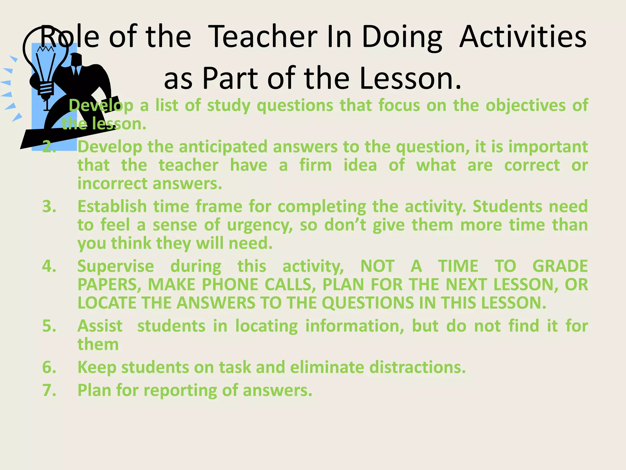 Role of the Teacher In Doing Activities
         as Part of the Lesson.
1. Develop a list of study questions that focus on the objectives of
  the lesson.
2. Develop the anticipated answers to the question, it is important
    that the teacher have a firm idea of what are correct or
    incorrect answers.
3. Establish time frame for completing the activity. Students need
    to feel a sense of urgency, so don’t give them more time than
    you think they will need.
4. Supervise during this activity, NOT A TIME TO GRADE
    PAPERS, MAKE PHONE CALLS, PLAN FOR THE NEXT LESSON, OR
    LOCATE THE ANSWERS TO THE QUESTIONS IN THIS LESSON.
5. Assist students in locating information, but do not find it for
    them
6. Keep students on task and eliminate distractions.
7. Plan for reporting of answers.
 