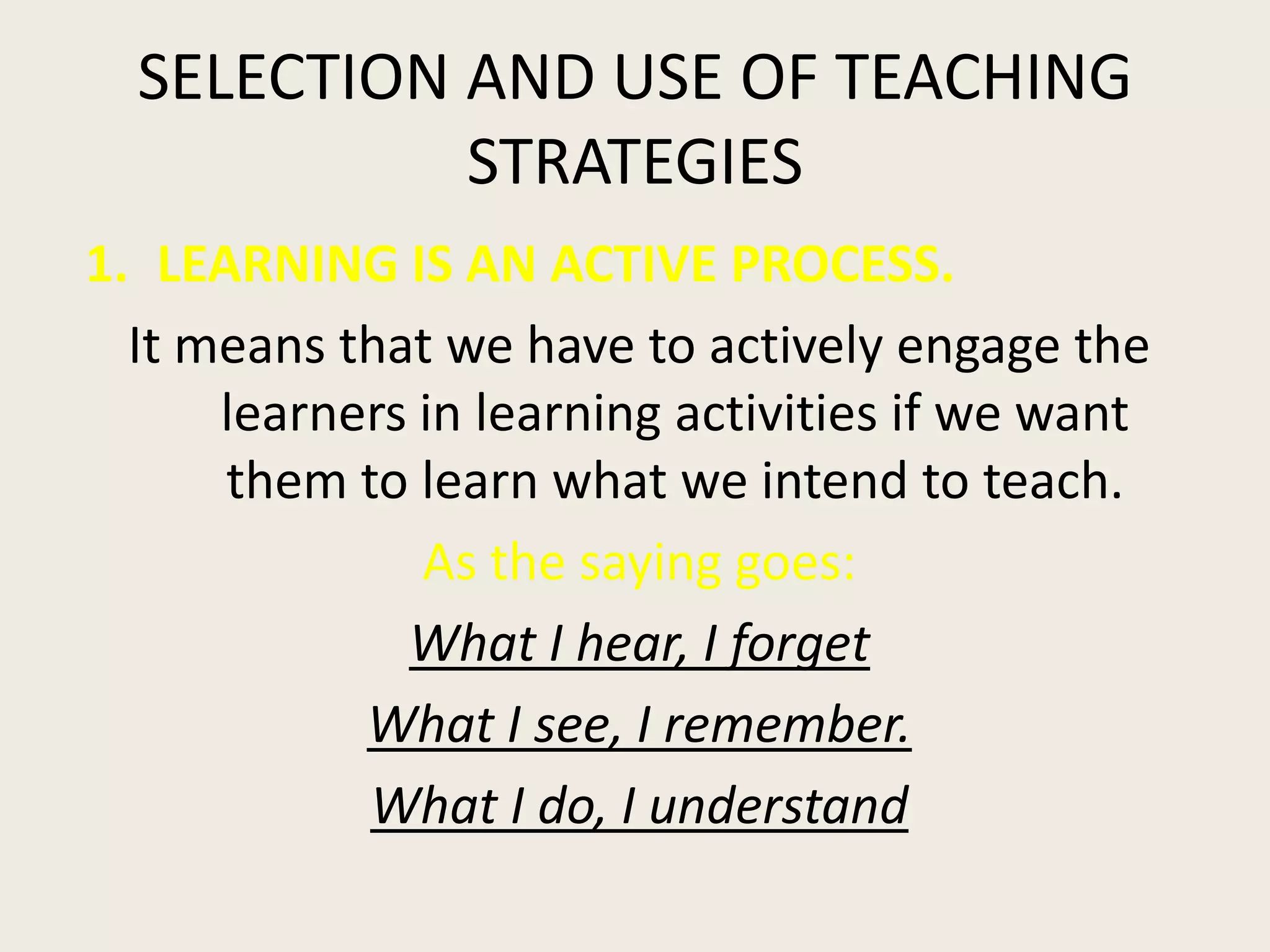 SELECTION AND USE OF TEACHING
            STRATEGIES
1. LEARNING IS AN ACTIVE PROCESS.
  It means that we have to actively engage the
      learners in learning activities if we want
      them to learn what we intend to teach.
               As the saying goes:
              What I hear, I forget
            What I see, I remember.
            What I do, I understand
 