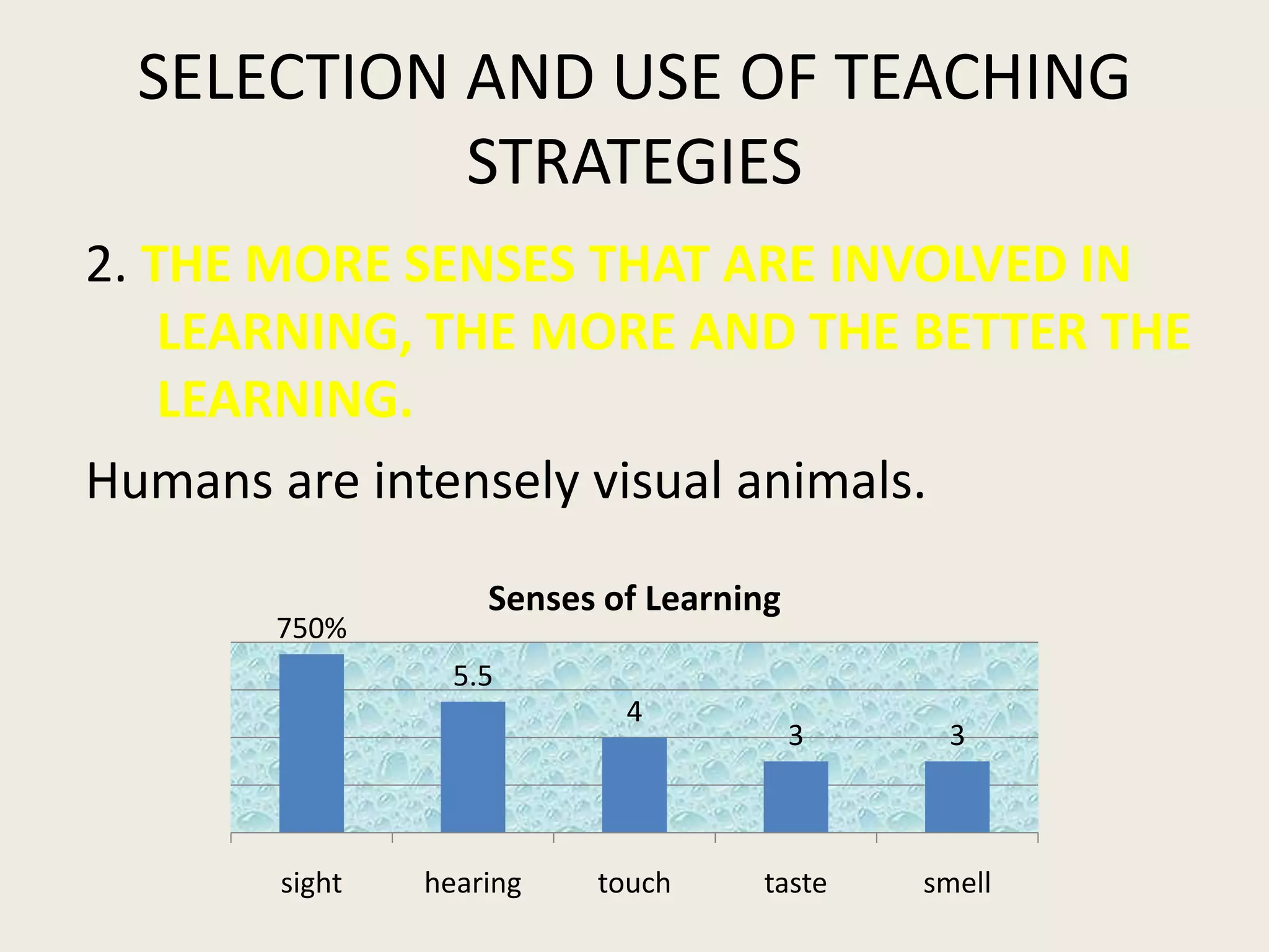 SELECTION AND USE OF TEACHING
           STRATEGIES
2. THE MORE SENSES THAT ARE INVOLVED IN
    LEARNING, THE MORE AND THE BETTER THE
    LEARNING.
Humans are intensely visual animals.
                   Senses of Learning
       750%
                 5.5
                           4
                                        3    3



       sight   hearing   touch     taste    smell
 