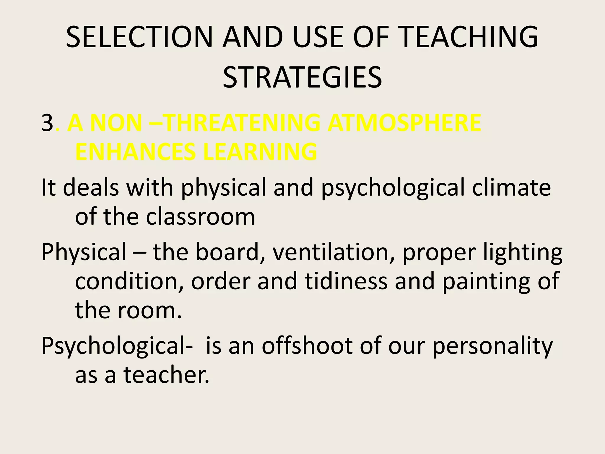 SELECTION AND USE OF TEACHING
            STRATEGIES
3. A NON –THREATENING ATMOSPHERE
    ENHANCES LEARNING
It deals with physical and psychological climate
    of the classroom
Physical – the board, ventilation, proper lighting
    condition, order and tidiness and painting of
    the room.
Psychological- is an offshoot of our personality
    as a teacher.
 