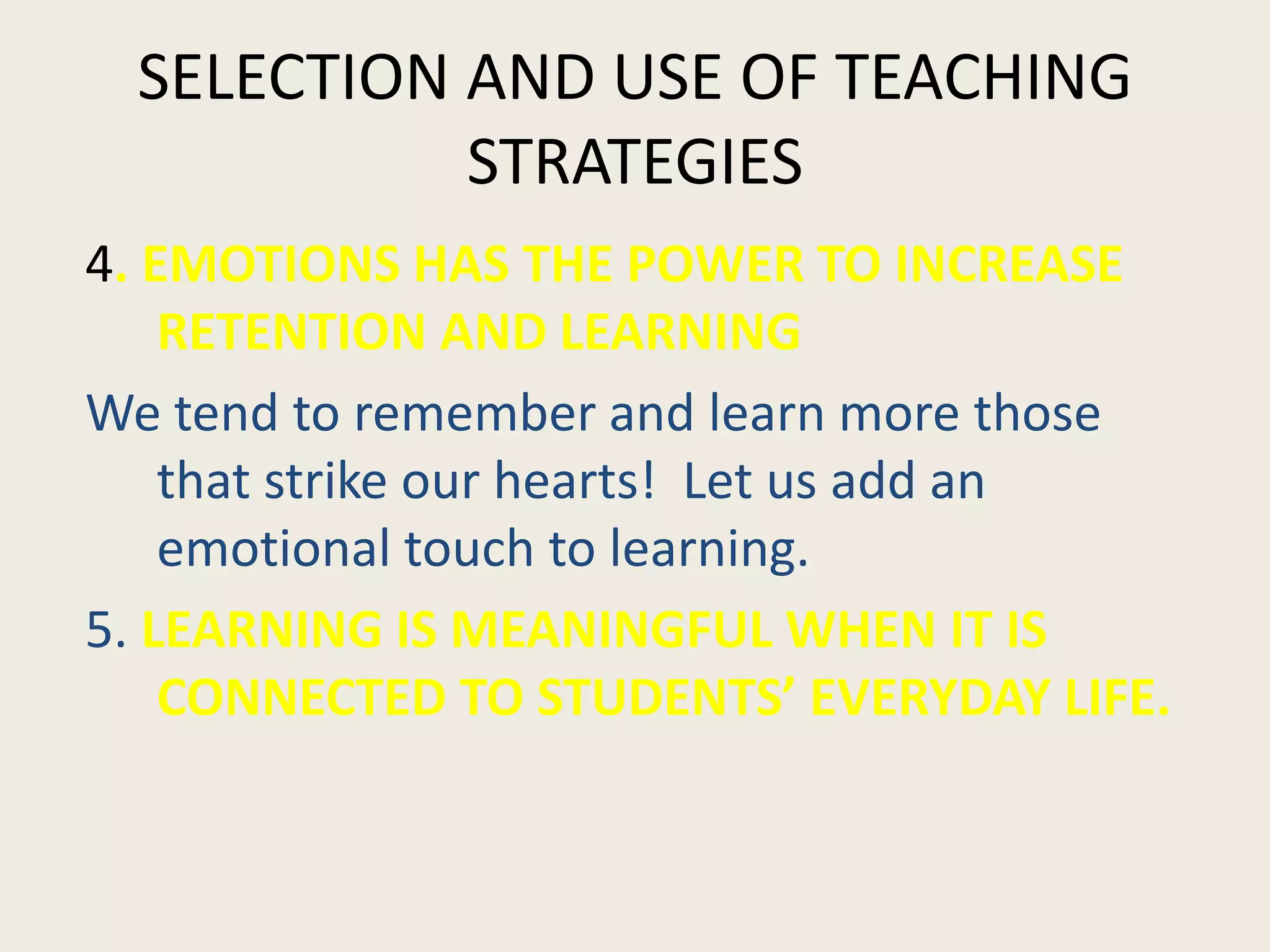 SELECTION AND USE OF TEACHING
           STRATEGIES
4. EMOTIONS HAS THE POWER TO INCREASE
    RETENTION AND LEARNING
We tend to remember and learn more those
    that strike our hearts! Let us add an
    emotional touch to learning.
5. LEARNING IS MEANINGFUL WHEN IT IS
    CONNECTED TO STUDENTS’ EVERYDAY LIFE.
 