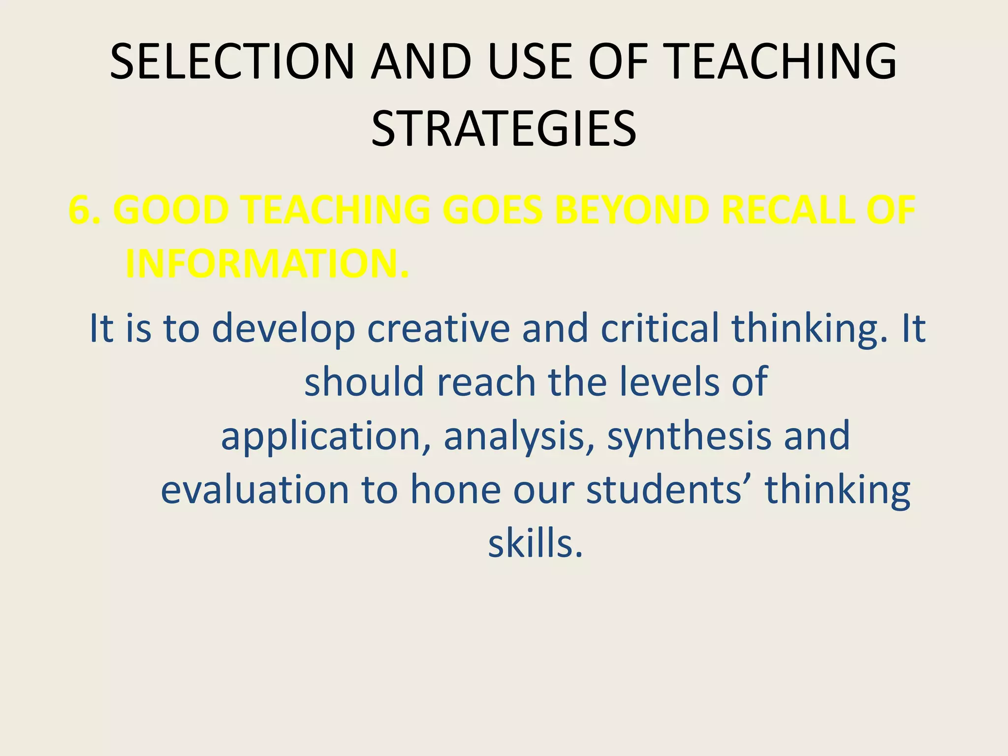 SELECTION AND USE OF TEACHING
            STRATEGIES
6. GOOD TEACHING GOES BEYOND RECALL OF
    INFORMATION.
 It is to develop creative and critical thinking. It
               should reach the levels of
          application, analysis, synthesis and
       evaluation to hone our students’ thinking
                         skills.
 