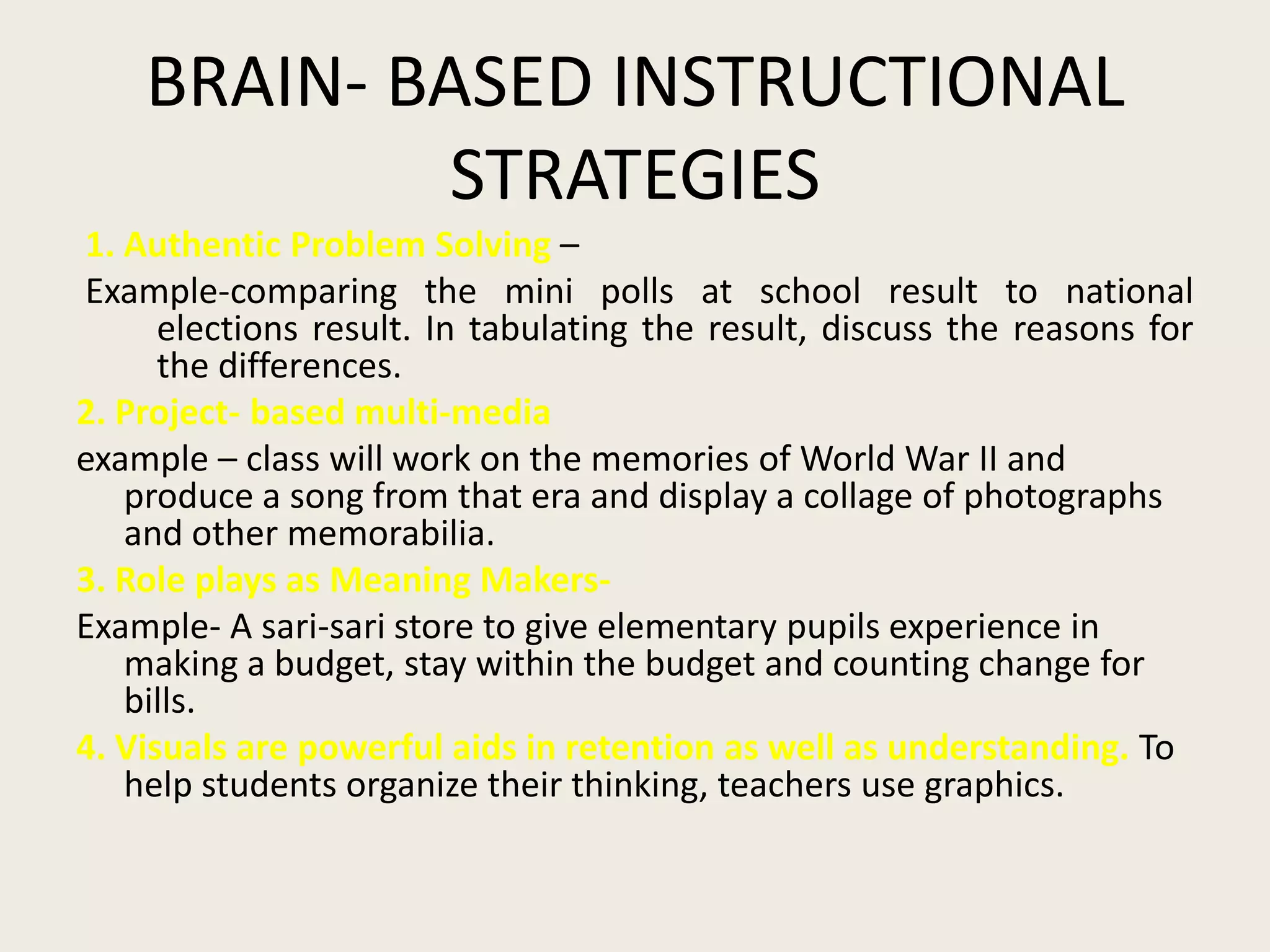 BRAIN- BASED INSTRUCTIONAL
             STRATEGIES
1. Authentic Problem Solving –
Example-comparing the mini polls at school result to national
      elections result. In tabulating the result, discuss the reasons for
      the differences.
2. Project- based multi-media
example – class will work on the memories of World War II and
   produce a song from that era and display a collage of photographs
   and other memorabilia.
3. Role plays as Meaning Makers-
Example- A sari-sari store to give elementary pupils experience in
   making a budget, stay within the budget and counting change for
   bills.
4. Visuals are powerful aids in retention as well as understanding. To
   help students organize their thinking, teachers use graphics.
 