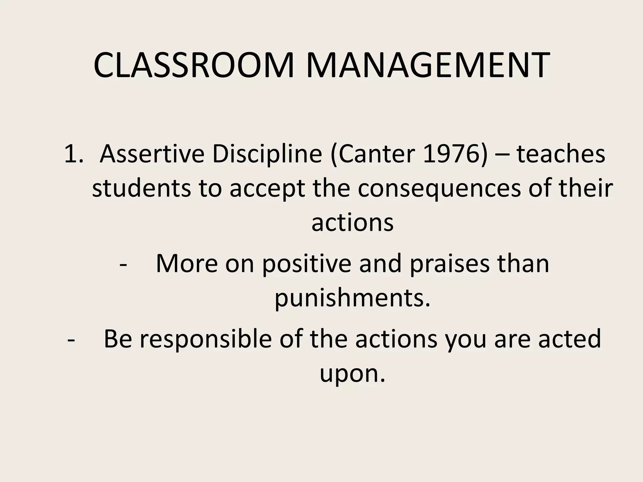 CLASSROOM MANAGEMENT

1. Assertive Discipline (Canter 1976) – teaches
  students to accept the consequences of their
                      actions
    - More on positive and praises than
                   punishments.
- Be responsible of the actions you are acted
                       upon.
 