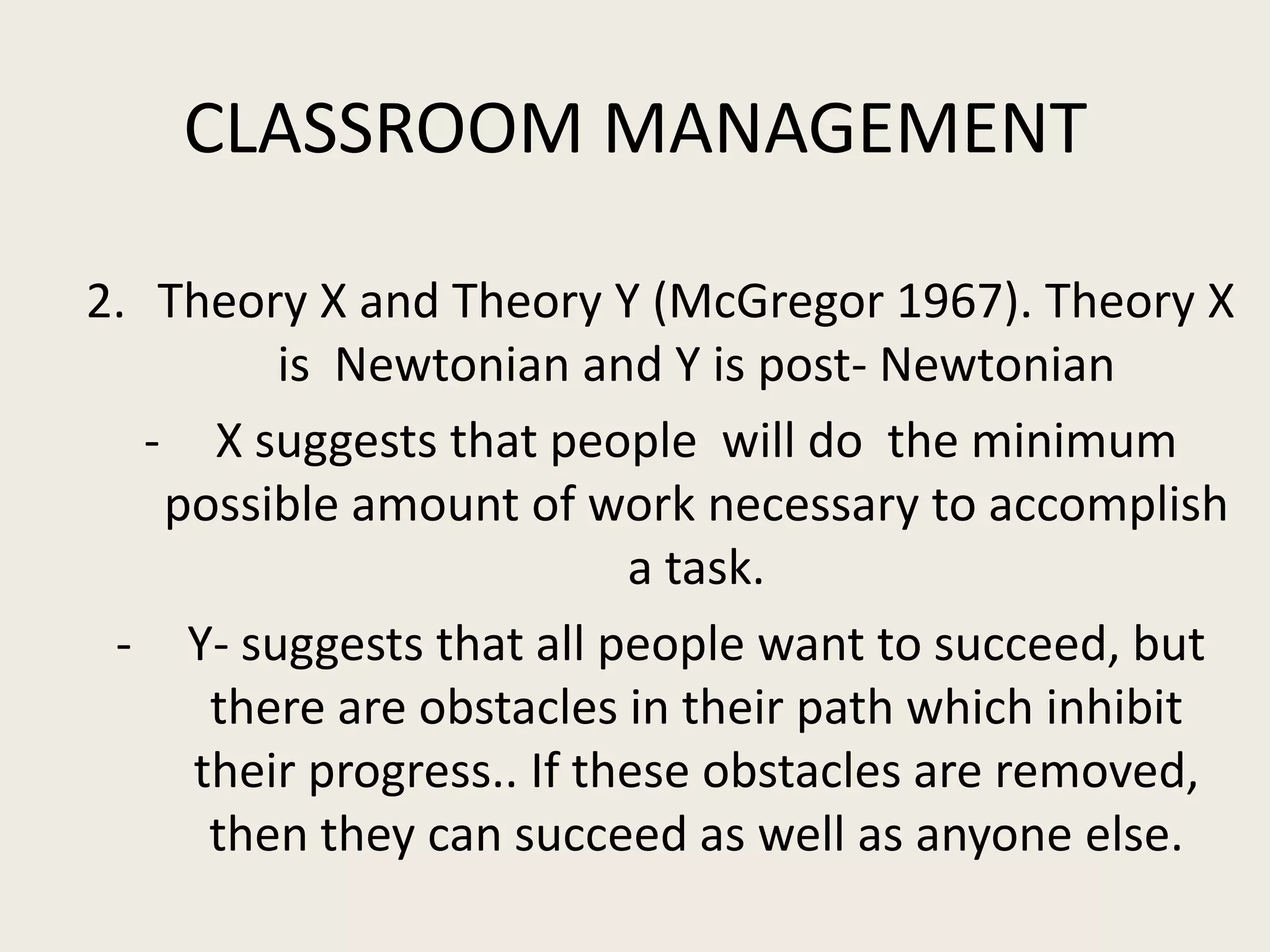 CLASSROOM MANAGEMENT

2. Theory X and Theory Y (McGregor 1967). Theory X
         is Newtonian and Y is post- Newtonian
   - X suggests that people will do the minimum
    possible amount of work necessary to accomplish
                           a task.
 - Y- suggests that all people want to succeed, but
      there are obstacles in their path which inhibit
     their progress.. If these obstacles are removed,
      then they can succeed as well as anyone else.
 