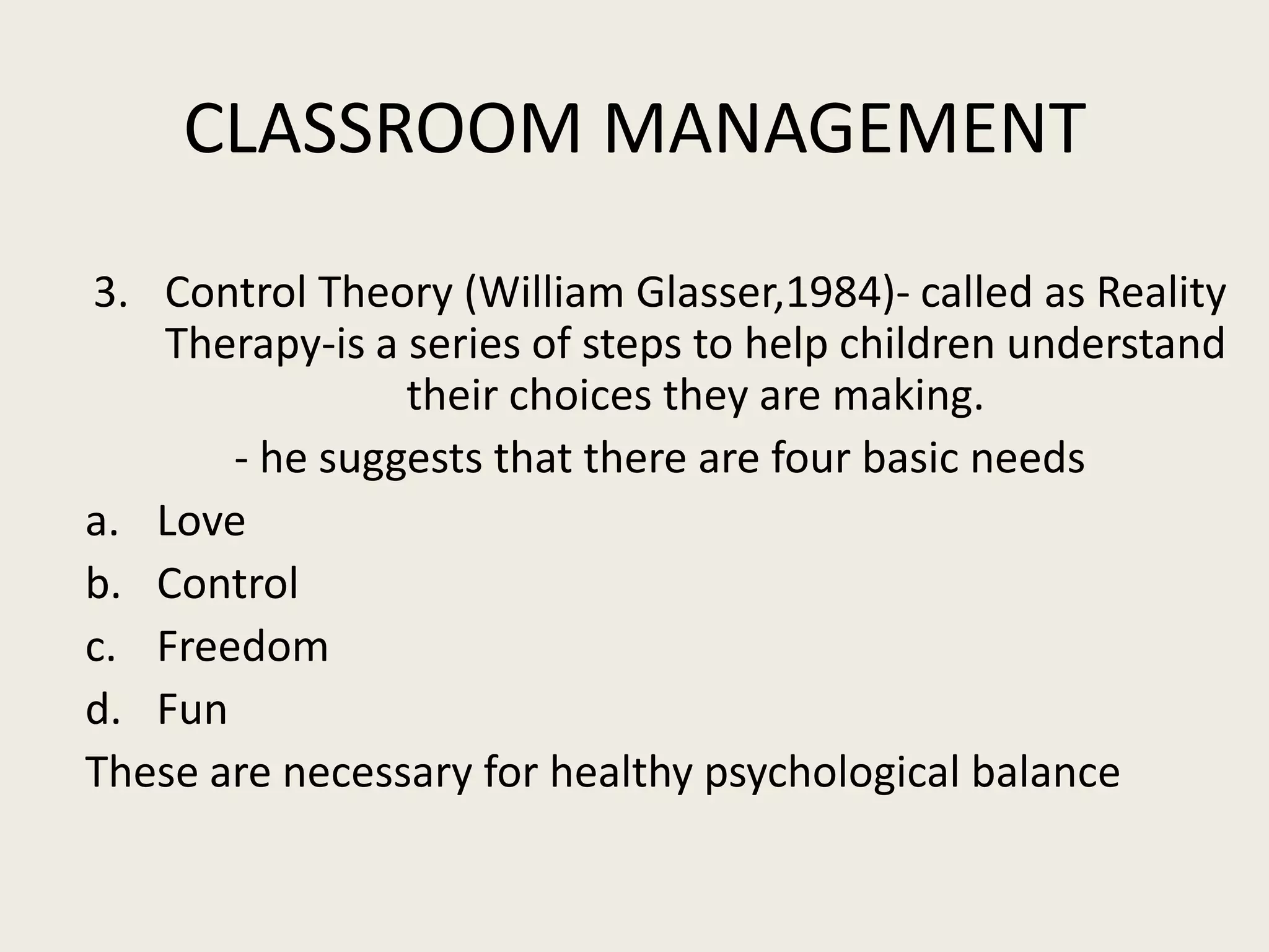 CLASSROOM MANAGEMENT
3. Control Theory (William Glasser,1984)- called as Reality
   Therapy-is a series of steps to help children understand
                their choices they are making.
       - he suggests that there are four basic needs
a. Love
b. Control
c. Freedom
d. Fun
These are necessary for healthy psychological balance
 