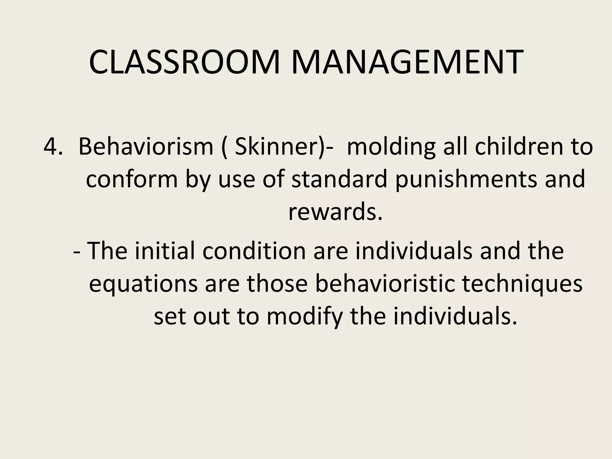 CLASSROOM MANAGEMENT

4. Behaviorism ( Skinner)- molding all children to
     conform by use of standard punishments and
                         rewards.
   - The initial condition are individuals and the
     equations are those behavioristic techniques
           set out to modify the individuals.
 