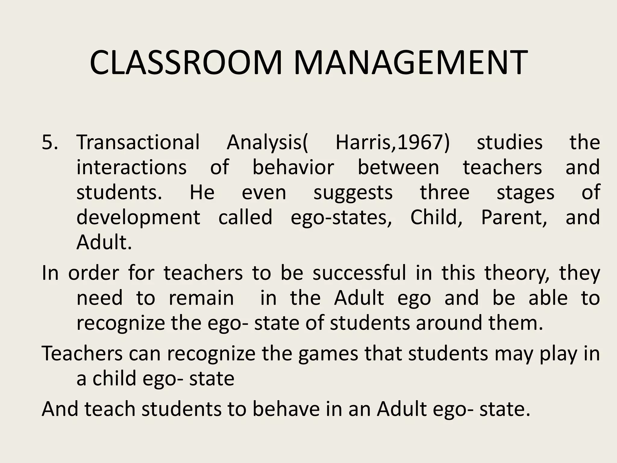 CLASSROOM MANAGEMENT
5. Transactional Analysis( Harris,1967) studies the
    interactions of behavior between teachers and
    students. He even suggests three stages of
    development called ego-states, Child, Parent, and
    Adult.
In order for teachers to be successful in this theory, they
    need to remain in the Adult ego and be able to
    recognize the ego- state of students around them.
Teachers can recognize the games that students may play in
    a child ego- state
And teach students to behave in an Adult ego- state.
 