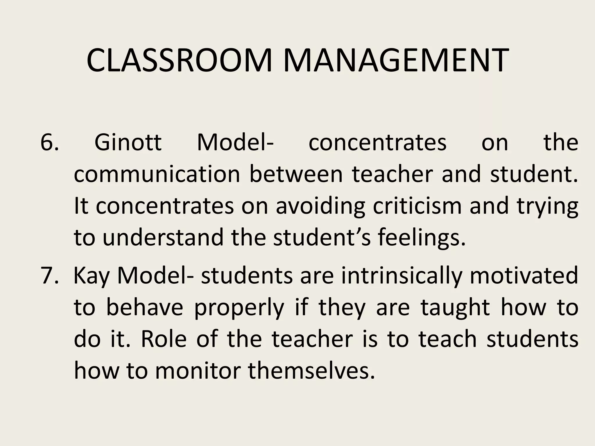 CLASSROOM MANAGEMENT

6.    Ginott Model- concentrates on the
   communication between teacher and student.
   It concentrates on avoiding criticism and trying
   to understand the student’s feelings.
7. Kay Model- students are intrinsically motivated
   to behave properly if they are taught how to
   do it. Role of the teacher is to teach students
   how to monitor themselves.
 