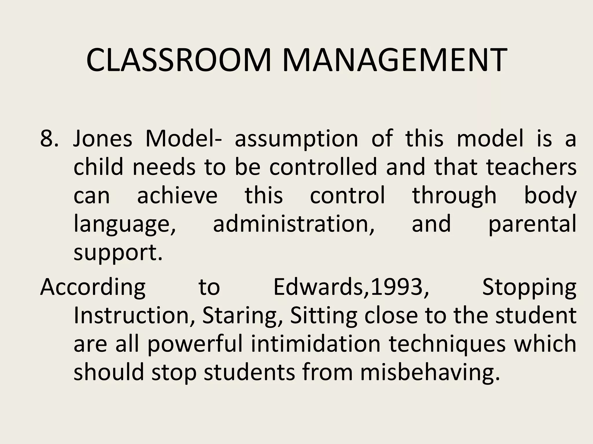 CLASSROOM MANAGEMENT

8. Jones Model- assumption of this model is a
   child needs to be controlled and that teachers
   can achieve this control through body
   language, administration, and parental
   support.
According      to      Edwards,1993,        Stopping
   Instruction, Staring, Sitting close to the student
   are all powerful intimidation techniques which
   should stop students from misbehaving.
 