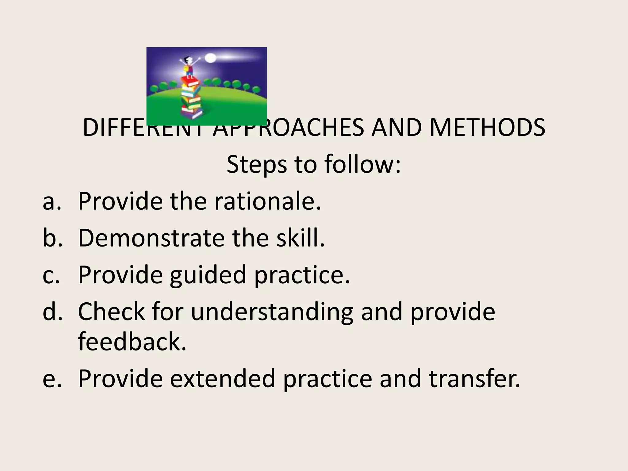 DIFFERENT APPROACHES AND METHODS
                  Steps to follow:
a.   Provide the rationale.
b.   Demonstrate the skill.
c.   Provide guided practice.
d.   Check for understanding and provide
     feedback.
e.   Provide extended practice and transfer.
 