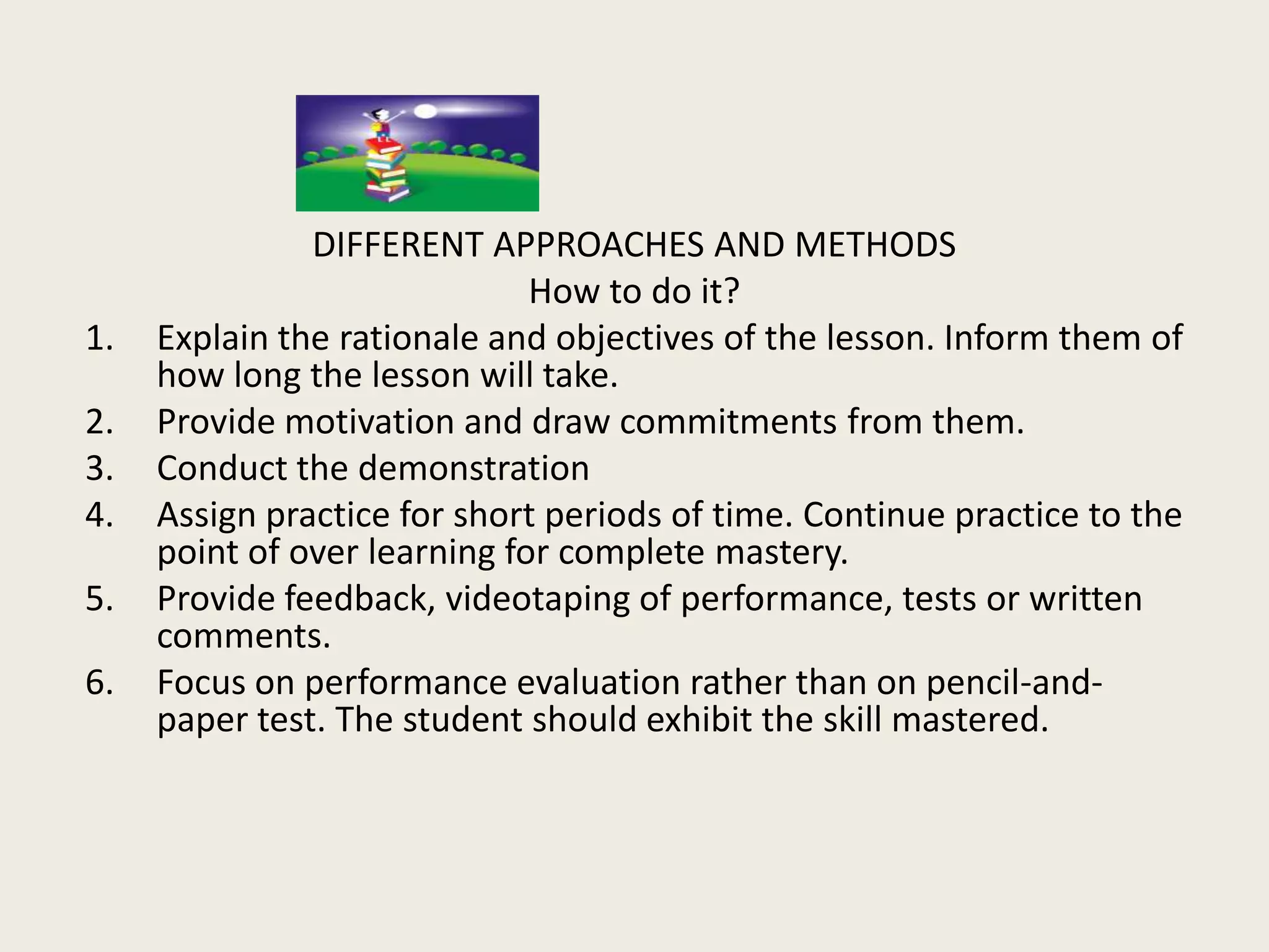 DIFFERENT APPROACHES AND METHODS
                              How to do it?
1.   Explain the rationale and objectives of the lesson. Inform them of
     how long the lesson will take.
2.   Provide motivation and draw commitments from them.
3.   Conduct the demonstration
4.   Assign practice for short periods of time. Continue practice to the
     point of over learning for complete mastery.
5.   Provide feedback, videotaping of performance, tests or written
     comments.
6.   Focus on performance evaluation rather than on pencil-and-
     paper test. The student should exhibit the skill mastered.
 