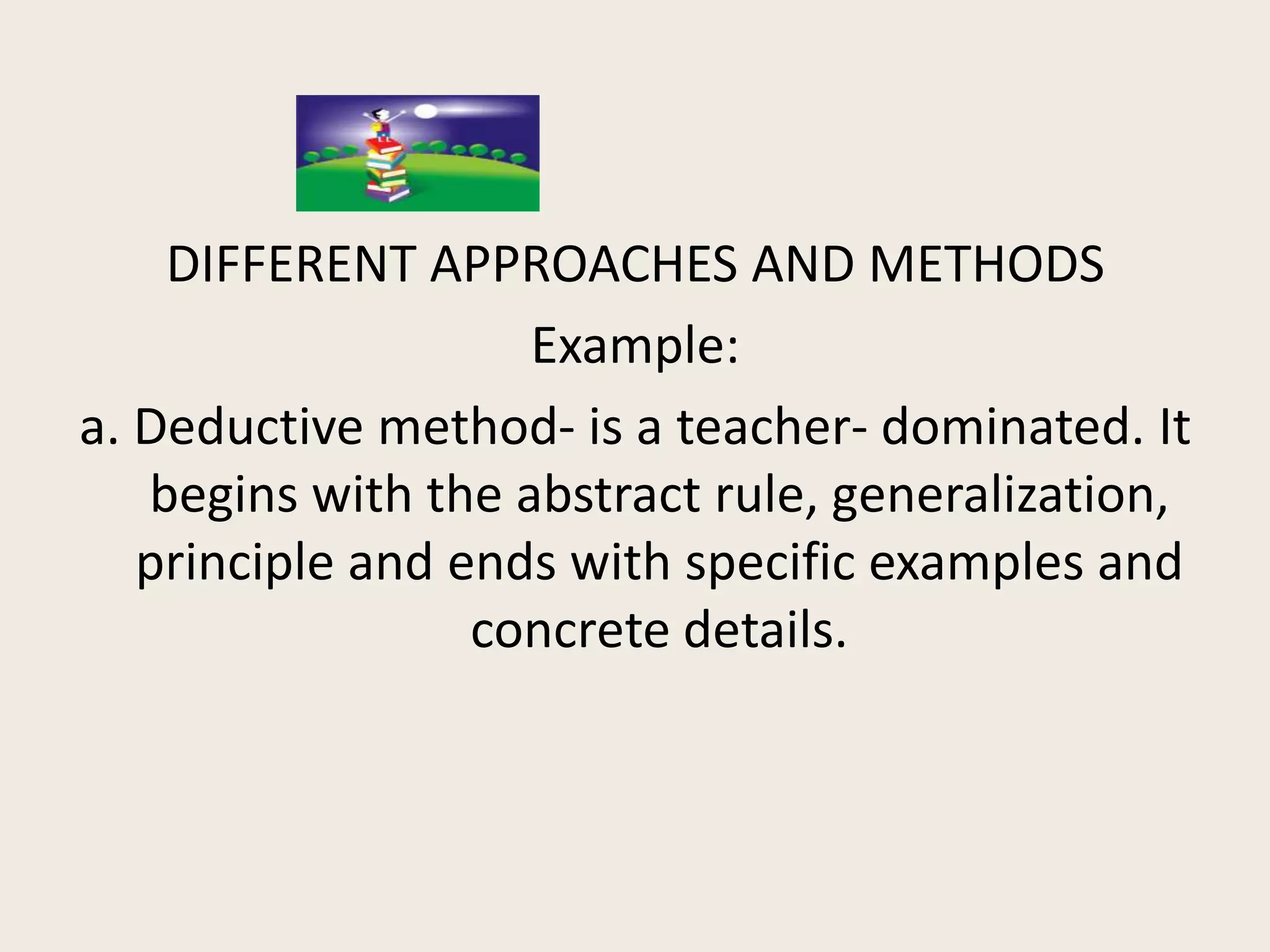 DIFFERENT APPROACHES AND METHODS
                    Example:
a. Deductive method- is a teacher- dominated. It
   begins with the abstract rule, generalization,
   principle and ends with specific examples and
                  concrete details.
 