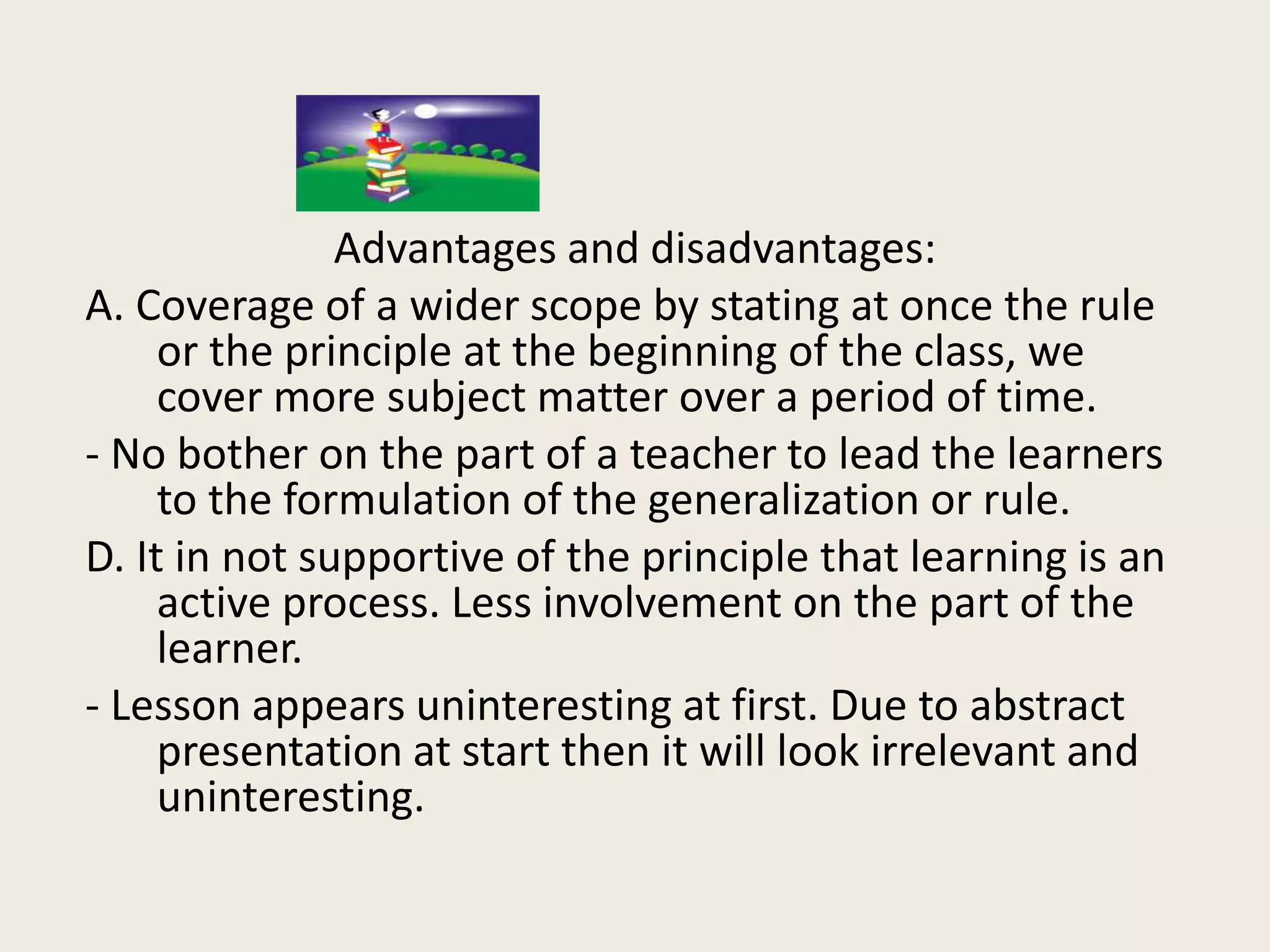 Advantages and disadvantages:
A. Coverage of a wider scope by stating at once the rule
     or the principle at the beginning of the class, we
     cover more subject matter over a period of time.
- No bother on the part of a teacher to lead the learners
     to the formulation of the generalization or rule.
D. It in not supportive of the principle that learning is an
     active process. Less involvement on the part of the
     learner.
- Lesson appears uninteresting at first. Due to abstract
     presentation at start then it will look irrelevant and
     uninteresting.
 