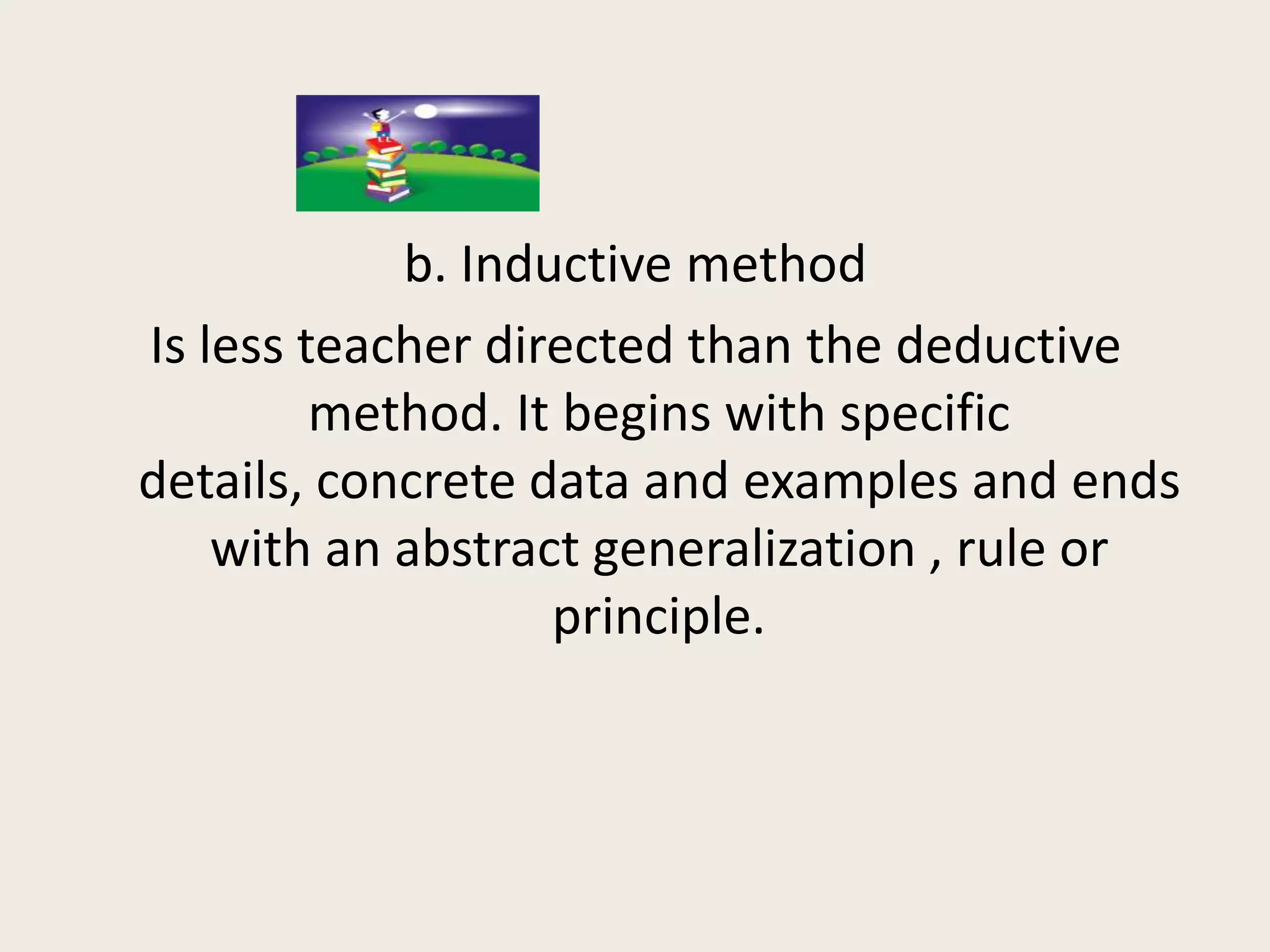 b. Inductive method
Is less teacher directed than the deductive
         method. It begins with specific
details, concrete data and examples and ends
    with an abstract generalization , rule or
                   principle.
 