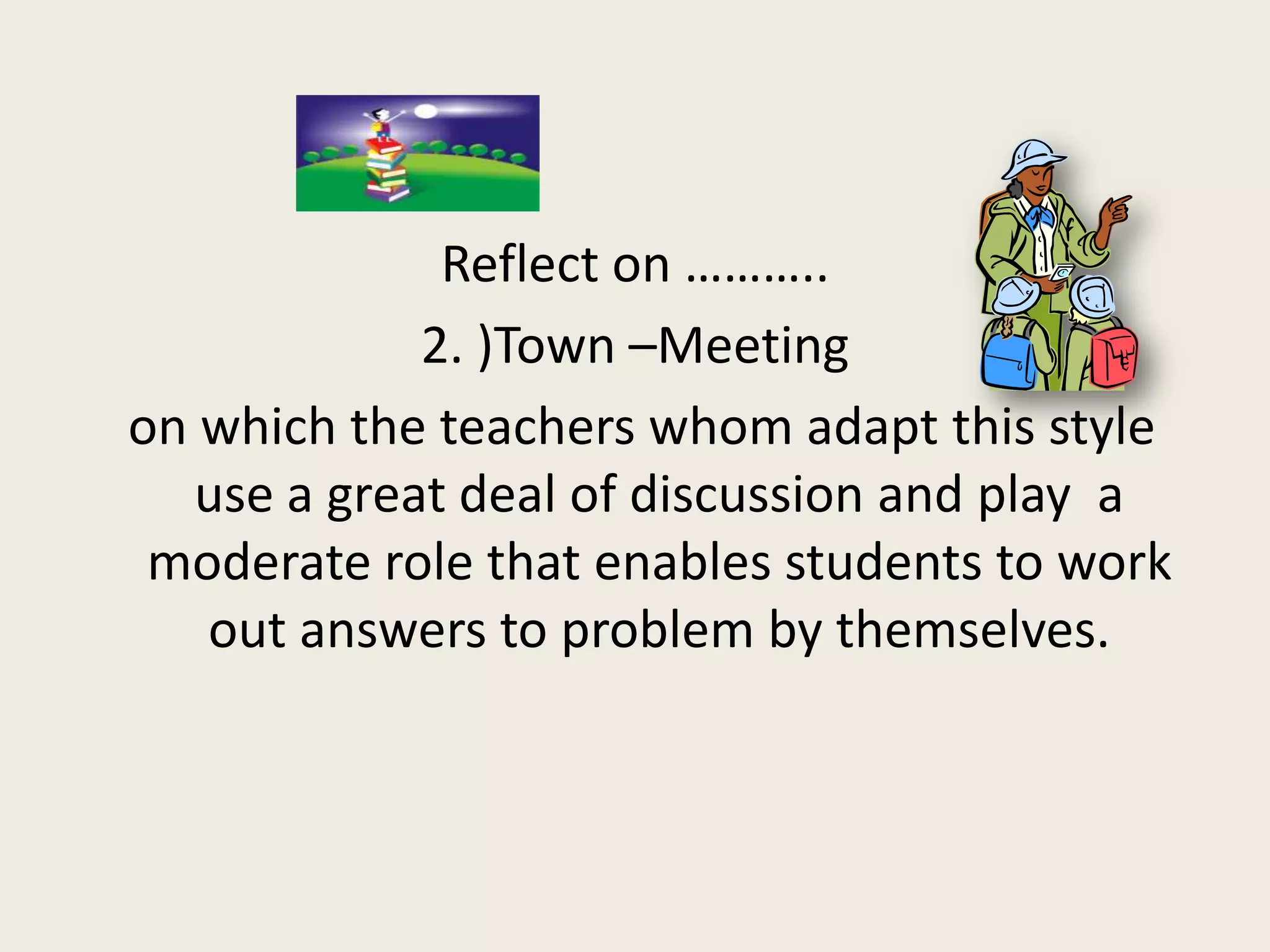 Reflect on ………..
             2. )Town –Meeting
on which the teachers whom adapt this style
   use a great deal of discussion and play a
 moderate role that enables students to work
   out answers to problem by themselves.
 