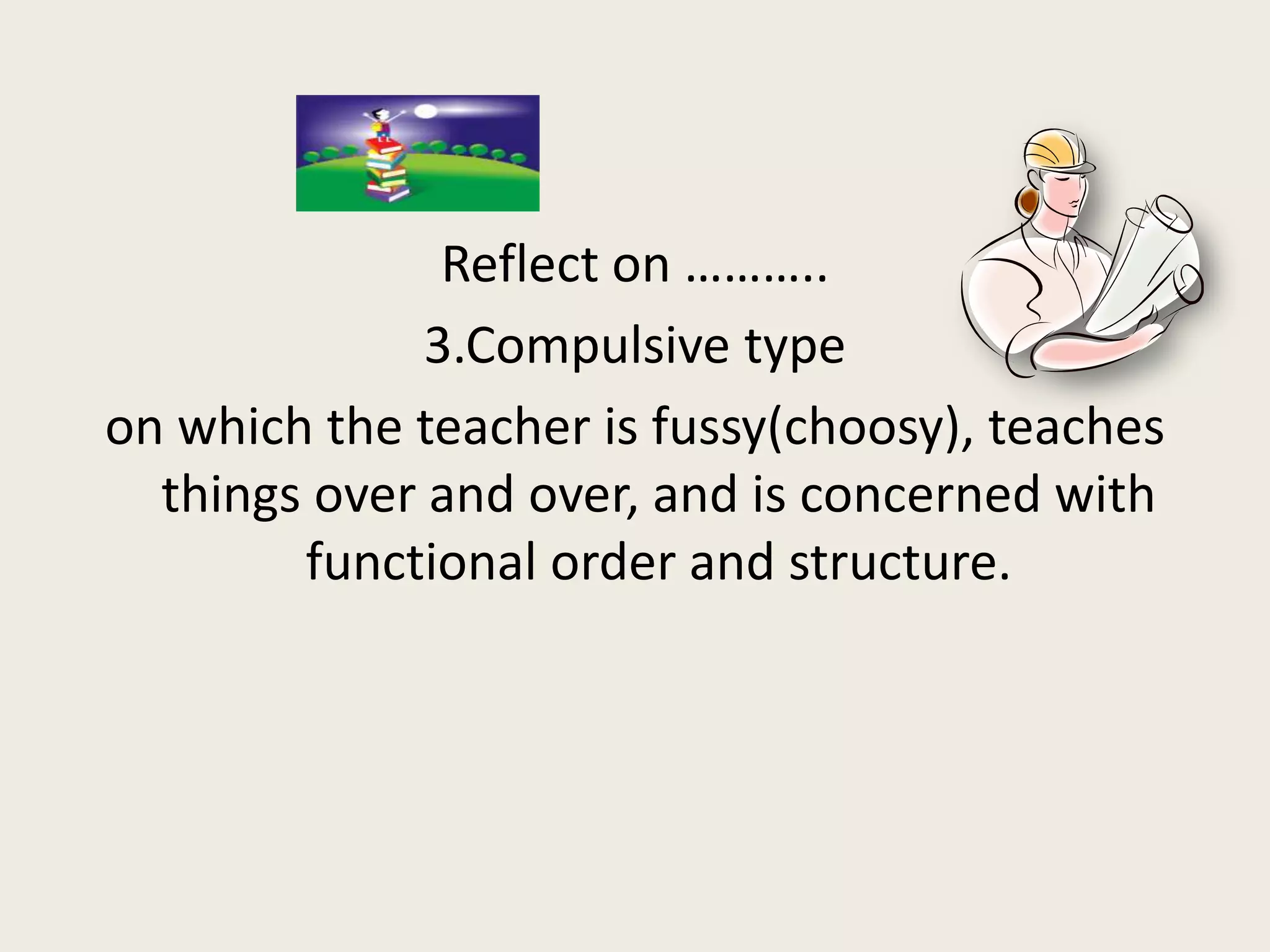 Reflect on ………..
              3.Compulsive type
on which the teacher is fussy(choosy), teaches
  things over and over, and is concerned with
        functional order and structure.
 
