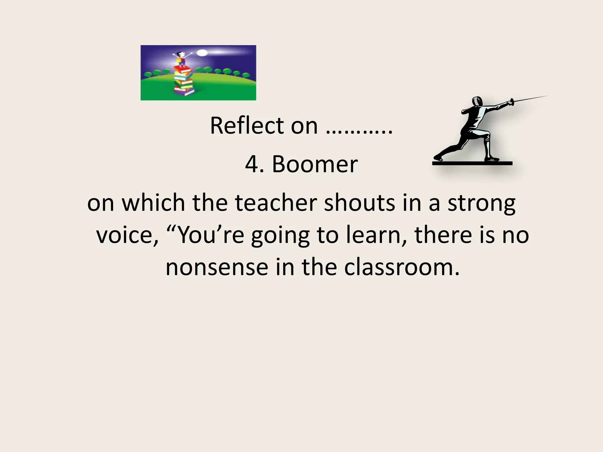 Reflect on ………..
               4. Boomer
on which the teacher shouts in a strong
 voice, “You’re going to learn, there is no
        nonsense in the classroom.
 