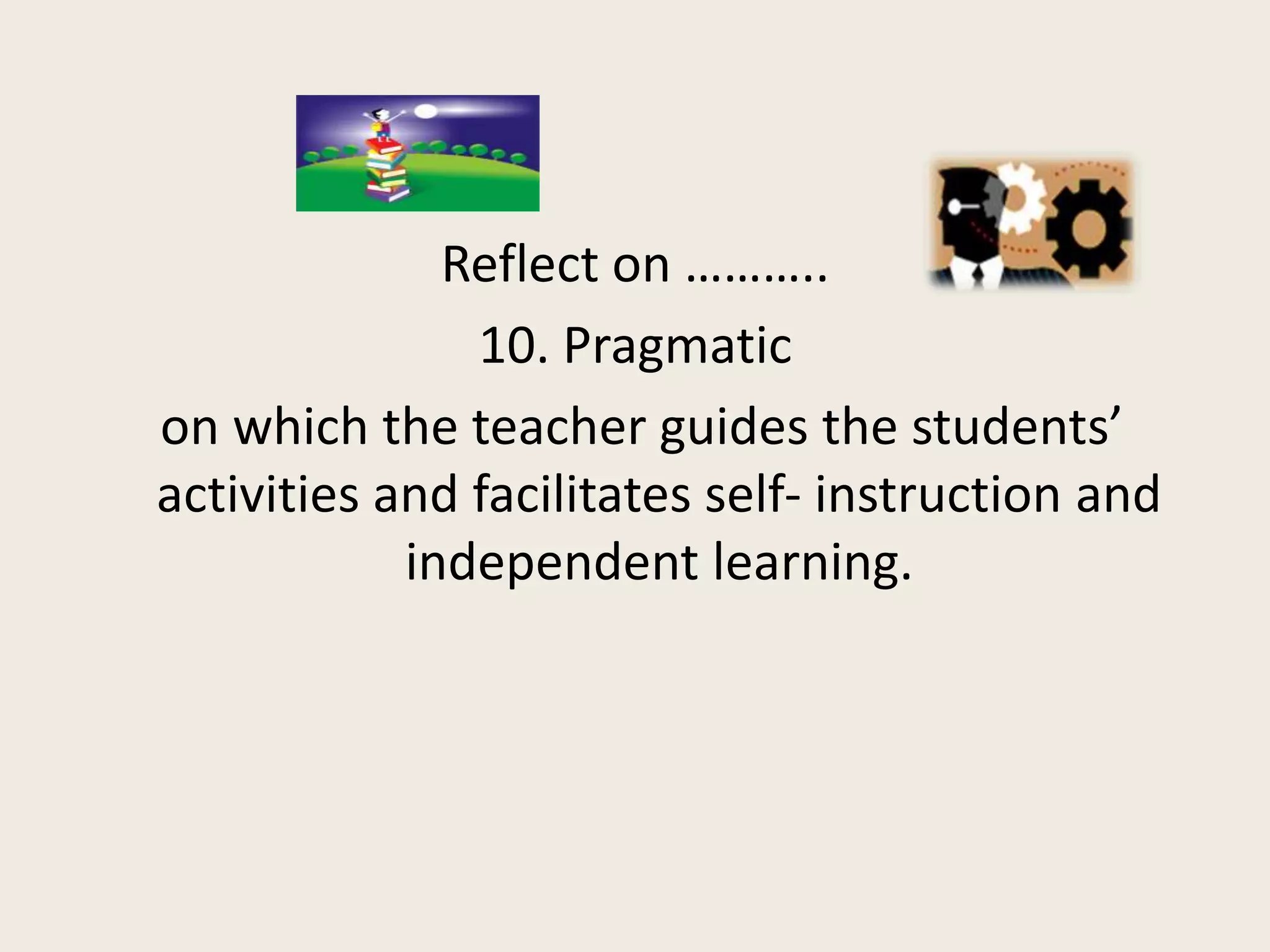 Reflect on ………..
               10. Pragmatic
on which the teacher guides the students’
activities and facilitates self- instruction and
            independent learning.
 