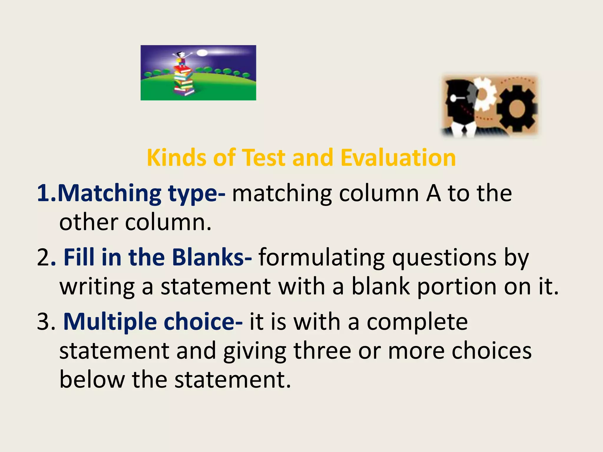 Kinds of Test and Evaluation
1.Matching type- matching column A to the
  other column.
2. Fill in the Blanks- formulating questions by
  writing a statement with a blank portion on it.
3. Multiple choice- it is with a complete
  statement and giving three or more choices
  below the statement.
 