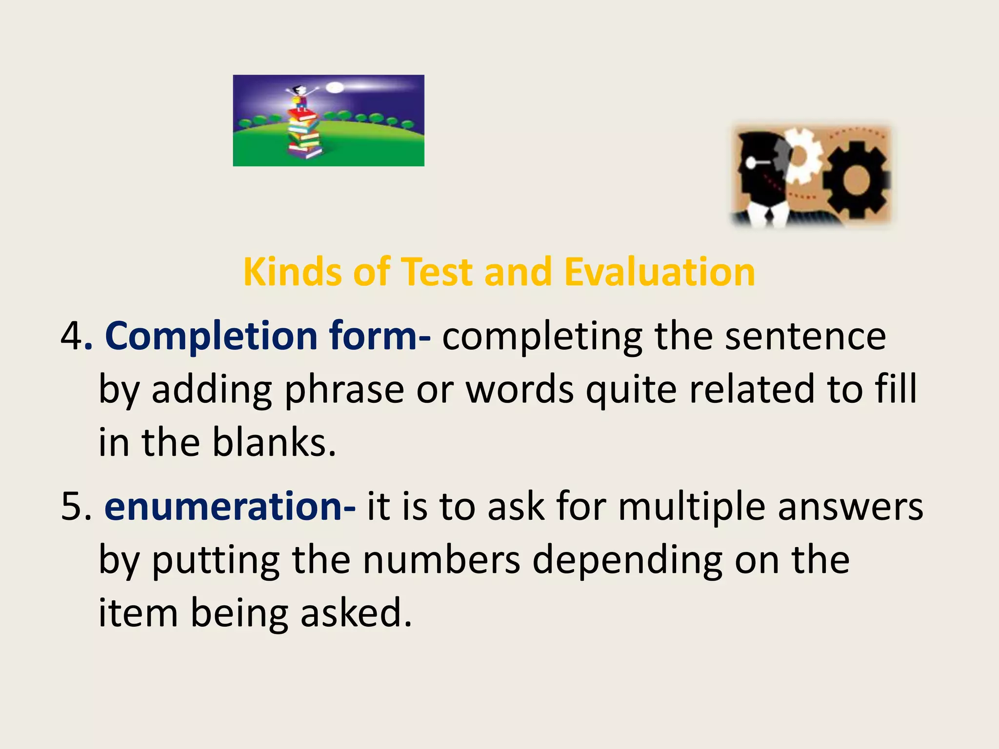 Kinds of Test and Evaluation
4. Completion form- completing the sentence
  by adding phrase or words quite related to fill
  in the blanks.
5. enumeration- it is to ask for multiple answers
  by putting the numbers depending on the
  item being asked.
 