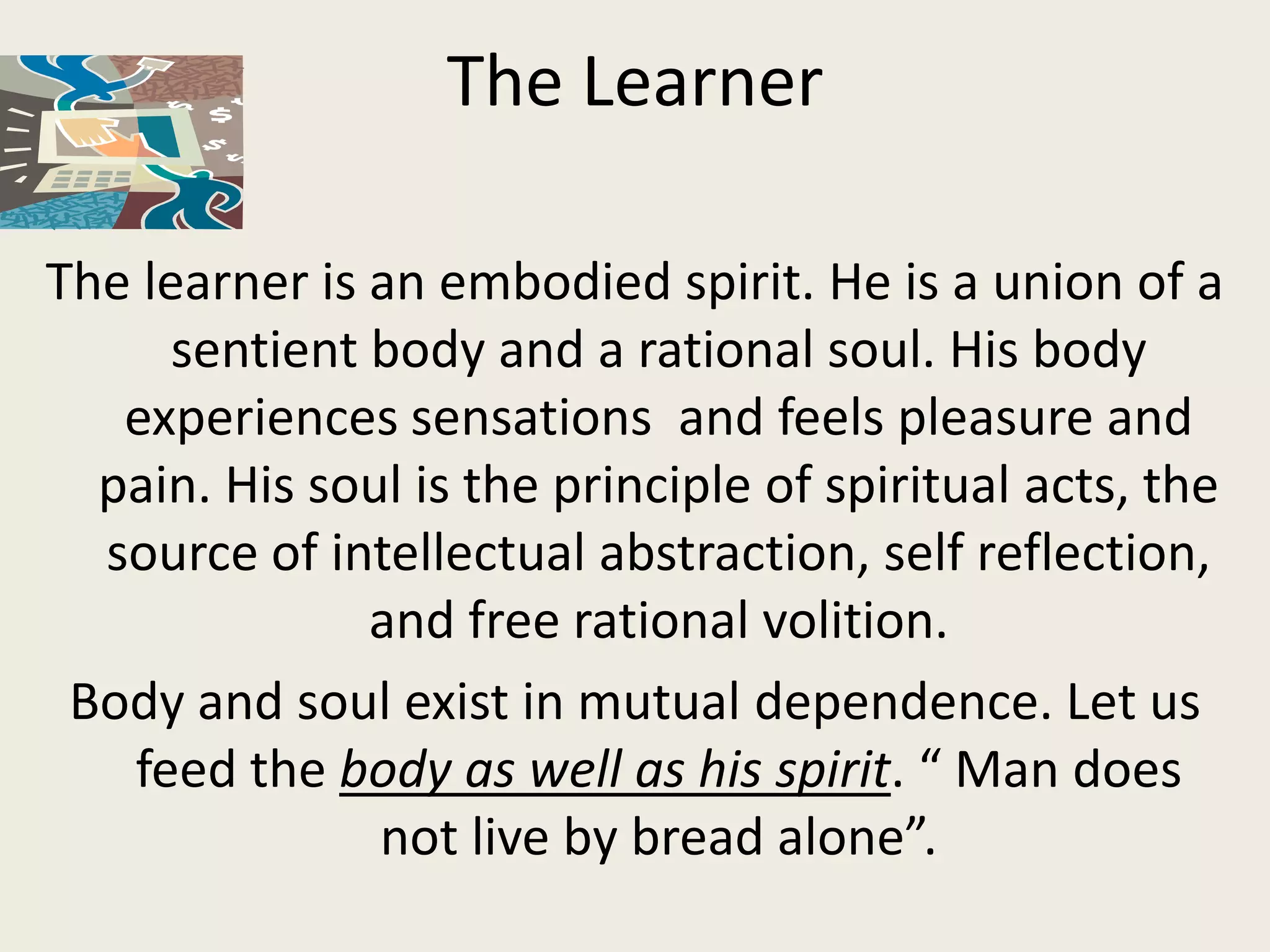 The Learner

The learner is an embodied spirit. He is a union of a
      sentient body and a rational soul. His body
   experiences sensations and feels pleasure and
  pain. His soul is the principle of spiritual acts, the
  source of intellectual abstraction, self reflection,
               and free rational volition.
 Body and soul exist in mutual dependence. Let us
   feed the body as well as his spirit. “ Man does
               not live by bread alone”.
 