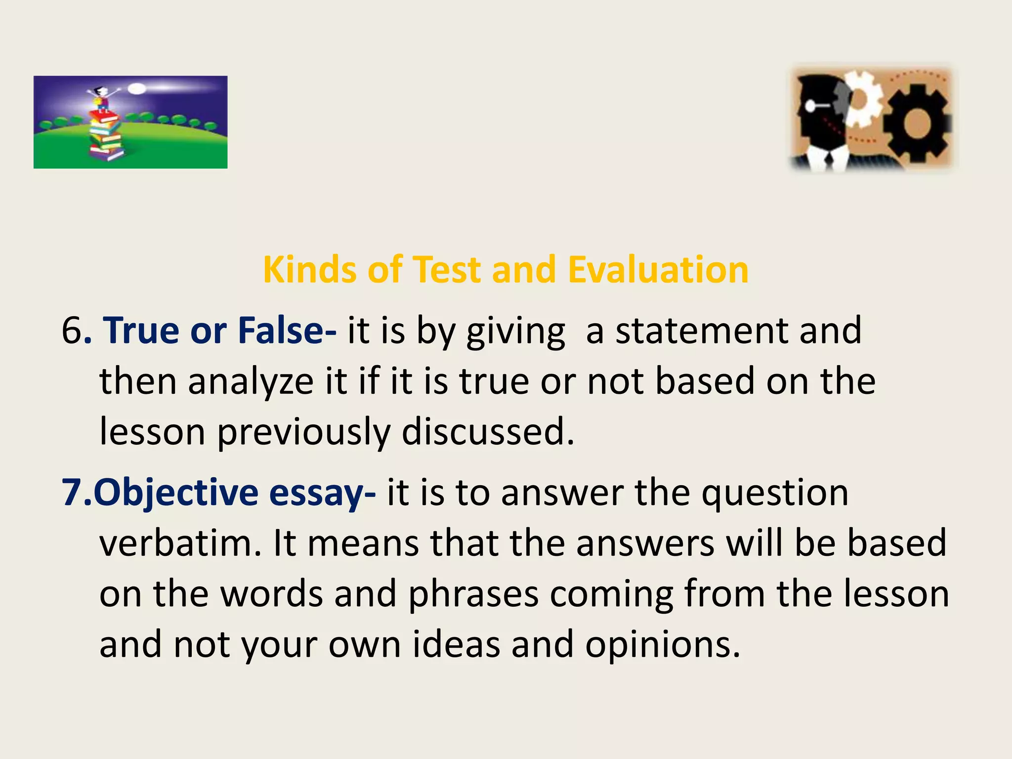 Kinds of Test and Evaluation
6. True or False- it is by giving a statement and
   then analyze it if it is true or not based on the
   lesson previously discussed.
7.Objective essay- it is to answer the question
   verbatim. It means that the answers will be based
   on the words and phrases coming from the lesson
   and not your own ideas and opinions.
 