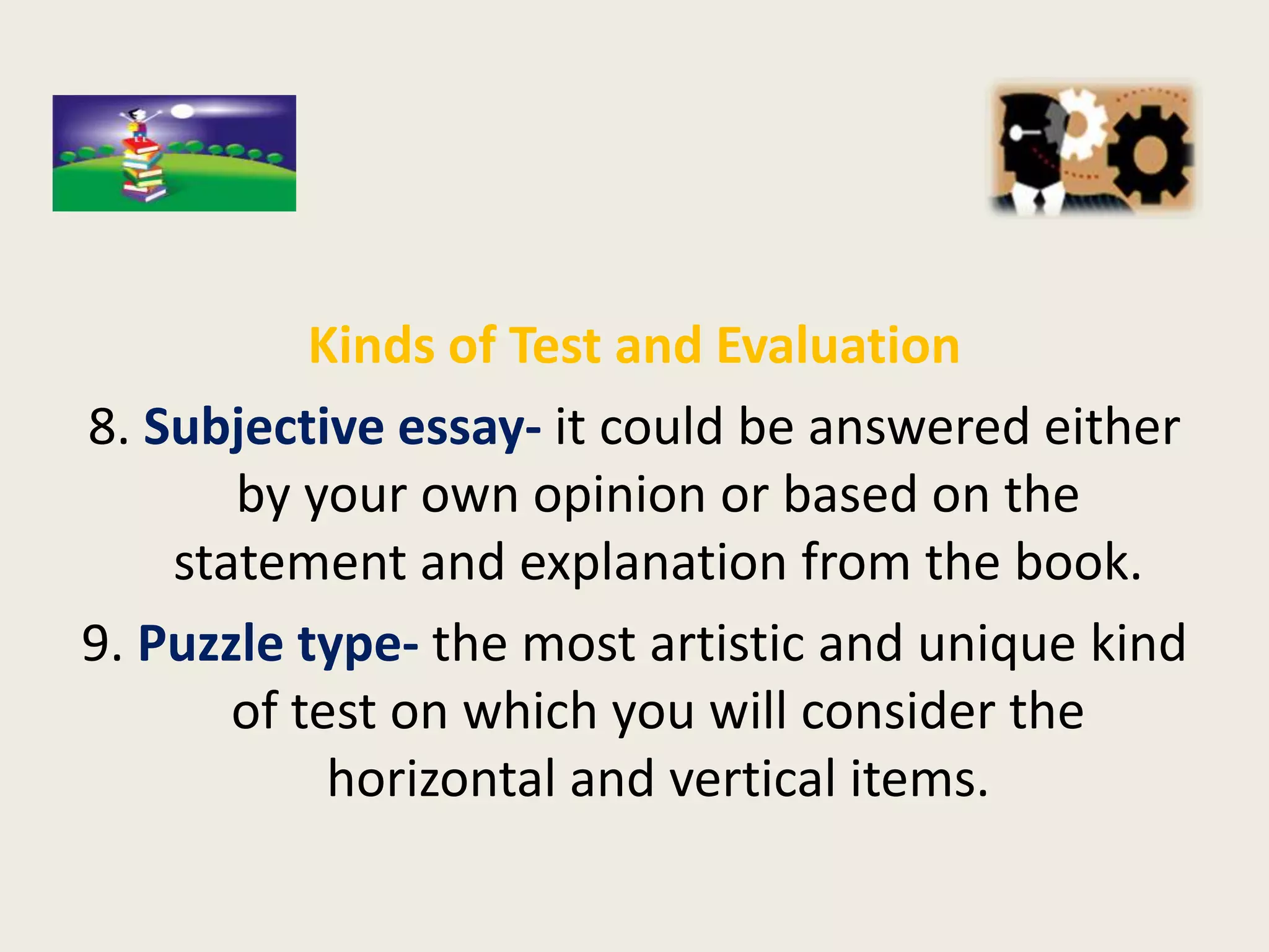 Kinds of Test and Evaluation
8. Subjective essay- it could be answered either
       by your own opinion or based on the
    statement and explanation from the book.
9. Puzzle type- the most artistic and unique kind
       of test on which you will consider the
            horizontal and vertical items.
 