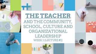THE TEACHER
AND THE COMMUNITY,
SCHOOL, CULTURE AND
ORGANIZATIONAL
LEADERSHIP
WEEK 1 (LECTURE #1)
 