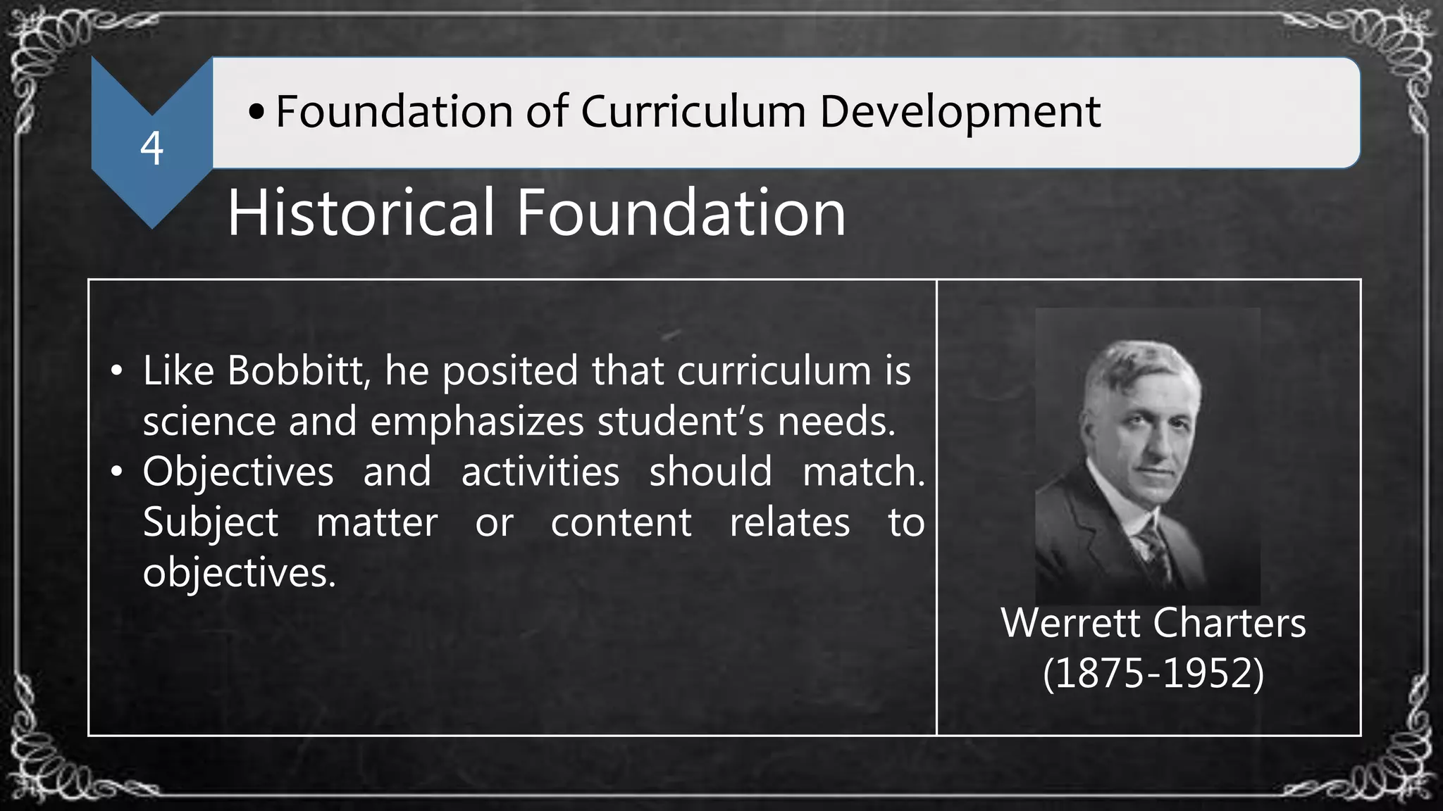 4
•Foundation of Curriculum Development
Historical Foundation
• Like Bobbitt, he posited that curriculum is
science and emphasizes student’s needs.
• Objectives and activities should match.
Subject matter or content relates to
objectives.
Werrett Charters
(1875-1952)
 