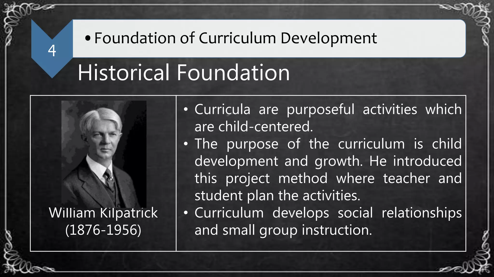 4
•Foundation of Curriculum Development
Historical Foundation
William Kilpatrick
(1876-1956)
• Curricula are purposeful activities which
are child-centered.
• The purpose of the curriculum is child
development and growth. He introduced
this project method where teacher and
student plan the activities.
• Curriculum develops social relationships
and small group instruction.
 