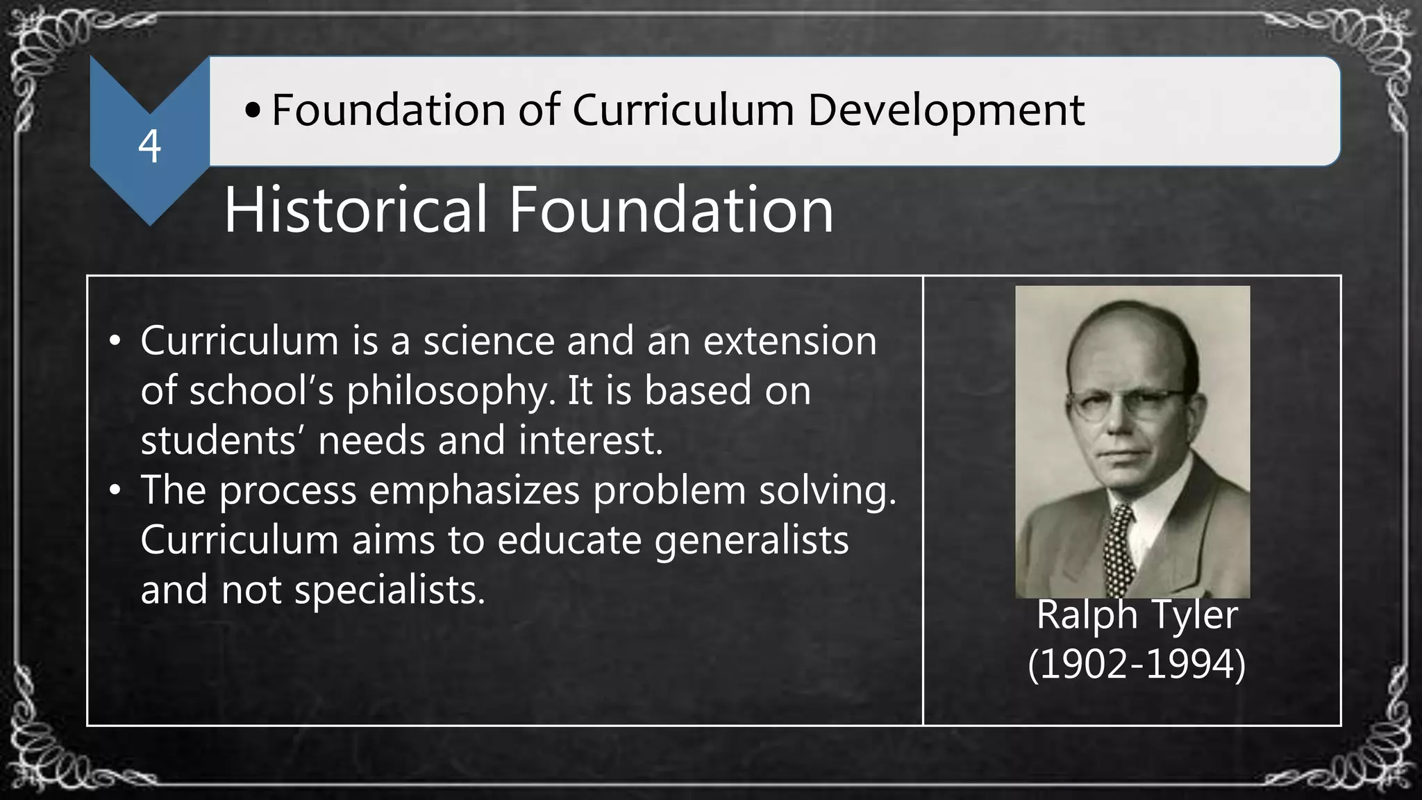 4
•Foundation of Curriculum Development
Historical Foundation
• Curriculum is a science and an extension
of school’s philosophy. It is based on
students’ needs and interest.
• The process emphasizes problem solving.
Curriculum aims to educate generalists
and not specialists.
Ralph Tyler
(1902-1994)
 