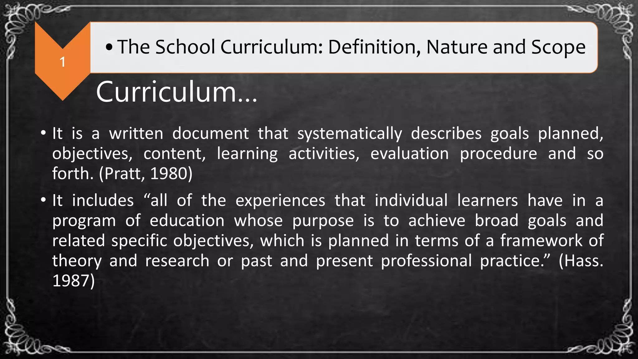 1
•The School Curriculum: Definition, Nature and Scope
Curriculum…
• It is a written document that systematically describes goals planned,
objectives, content, learning activities, evaluation procedure and so
forth. (Pratt, 1980)
• It includes “all of the experiences that individual learners have in a
program of education whose purpose is to achieve broad goals and
related specific objectives, which is planned in terms of a framework of
theory and research or past and present professional practice.” (Hass.
1987)
 