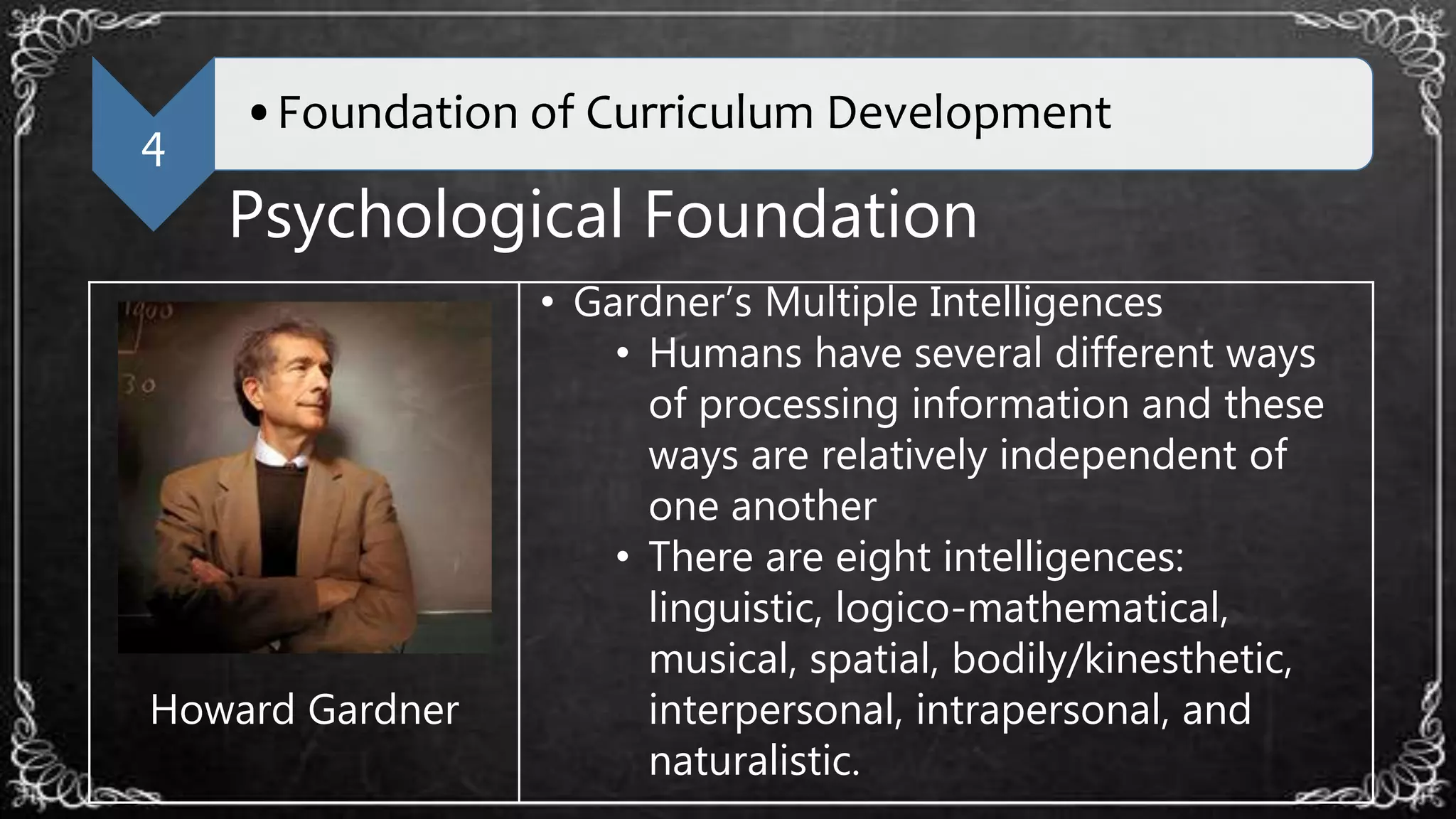 4
•Foundation of Curriculum Development
Psychological Foundation
Howard Gardner
• Gardner’s Multiple Intelligences
• Humans have several different ways
of processing information and these
ways are relatively independent of
one another
• There are eight intelligences:
linguistic, logico-mathematical,
musical, spatial, bodily/kinesthetic,
interpersonal, intrapersonal, and
naturalistic.
 