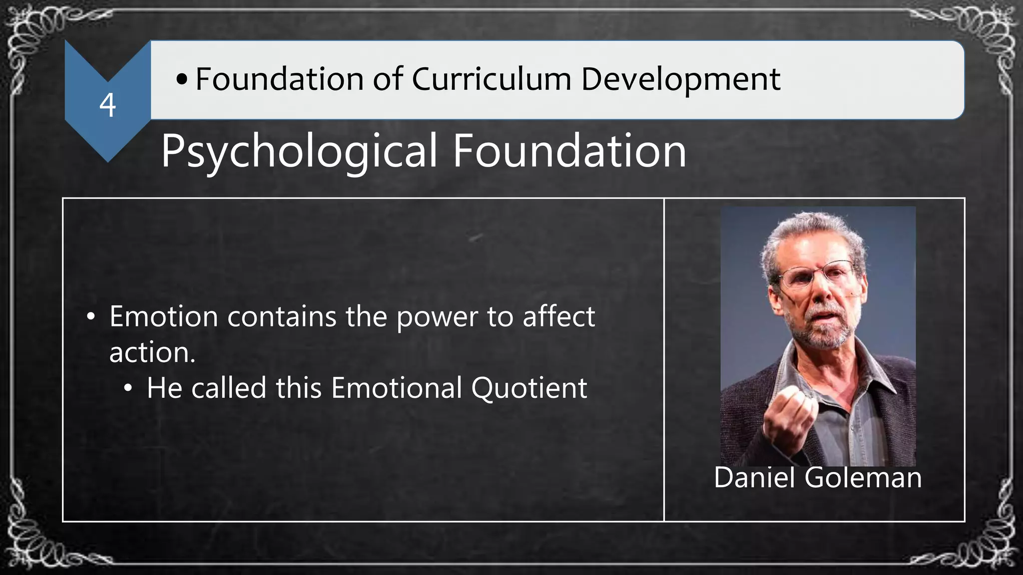 4
•Foundation of Curriculum Development
Psychological Foundation
• Emotion contains the power to affect
action.
• He called this Emotional Quotient
Daniel Goleman
 