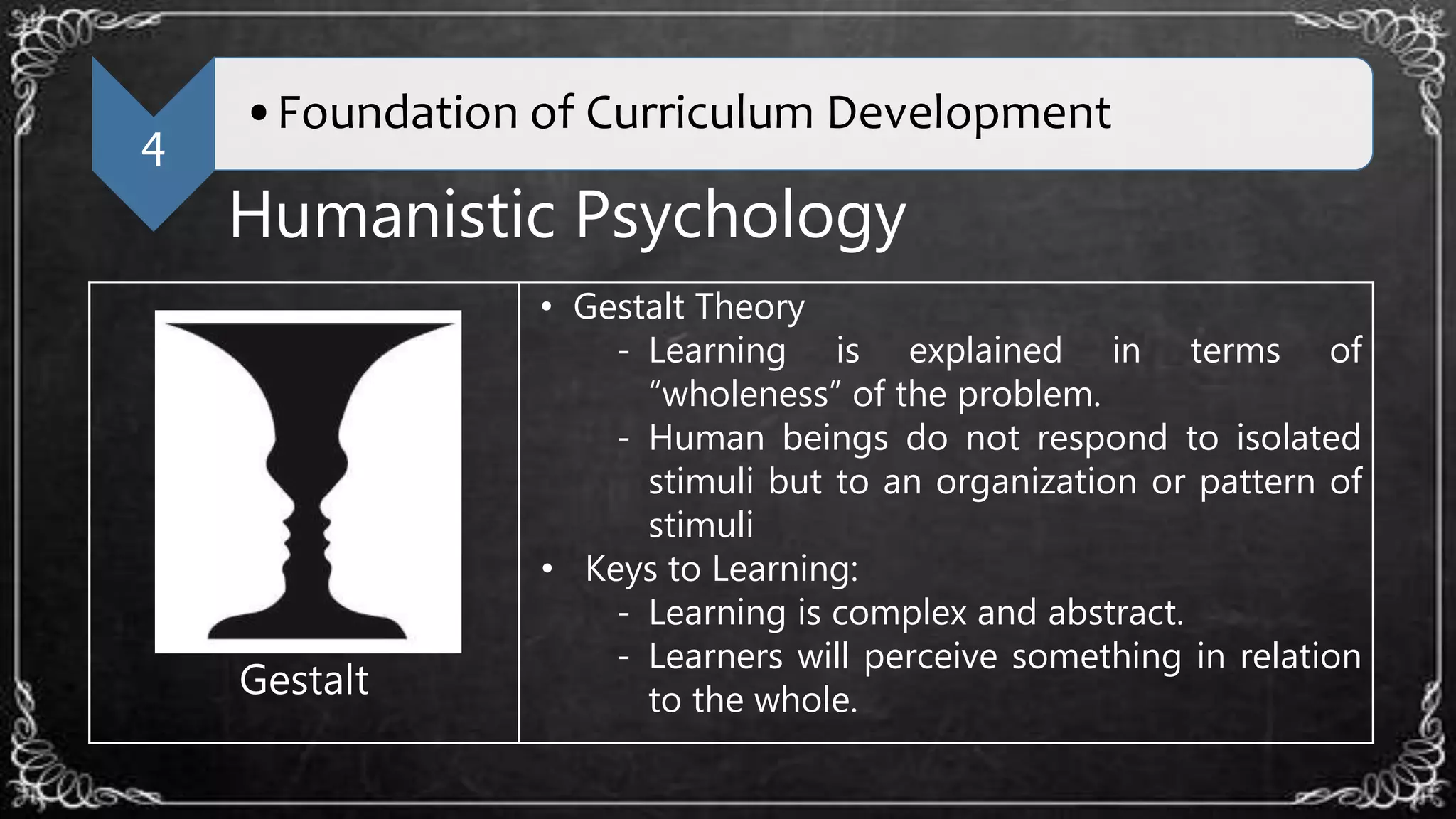4
•Foundation of Curriculum Development
Humanistic Psychology
Gestalt
• Gestalt Theory
- Learning is explained in terms of
“wholeness” of the problem.
- Human beings do not respond to isolated
stimuli but to an organization or pattern of
stimuli
• Keys to Learning:
- Learning is complex and abstract.
- Learners will perceive something in relation
to the whole.
 
