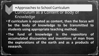 Curriculum as a Content or Body of
Knowledge
•If curriculum is equated as content, then the focus will
be the body of knowledge to be transmitted to
students using appropriate teaching method.
•The fund of knowledge is the repository of
accumulated discoveries and inventions of man from
the explorations of the earth and as a products of
research.
2
•Approaches to School Curriculum
 