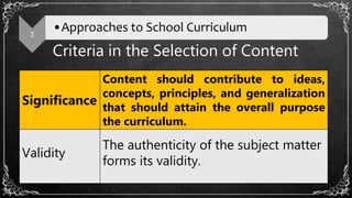Criteria in the Selection of Content
2
•Approaches to School Curriculum
Significance
Content should contribute to ideas,
concepts, principles, and generalization
that should attain the overall purpose
the curriculum.
Validity
The authenticity of the subject matter
forms its validity.
 