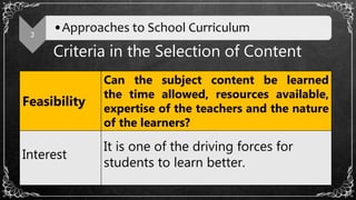 Criteria in the Selection of Content
2
•Approaches to School Curriculum
Feasibility
Can the subject content be learned
the time allowed, resources available,
expertise of the teachers and the nature
of the learners?
Interest
It is one of the driving forces for
students to learn better.
 