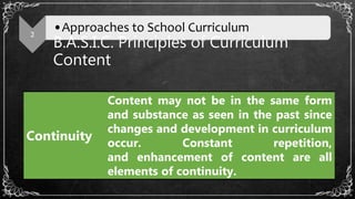 B.A.S.I.C. Principles of Curriculum
Content
2
•Approaches to School Curriculum
Continuity
Content may not be in the same form
and substance as seen in the past since
changes and development in curriculum
occur. Constant repetition,
and enhancement of content are all
elements of continuity.
 