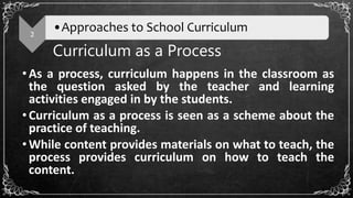 Curriculum as a Process
•As a process, curriculum happens in the classroom as
the question asked by the teacher and learning
activities engaged in by the students.
•Curriculum as a process is seen as a scheme about the
practice of teaching.
•While content provides materials on what to teach, the
process provides curriculum on how to teach the
content.
2
•Approaches to School Curriculum
 