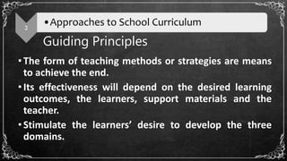 Guiding Principles
•The form of teaching methods or strategies are means
to achieve the end.
•Its effectiveness will depend on the desired learning
outcomes, the learners, support materials and the
teacher.
•Stimulate the learners’ desire to develop the three
domains.
2
•Approaches to School Curriculum
 