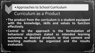 Curriculum as a Product
•The product from the curriculum is a student equipped
with the knowledge, skills and values to function
effectively.
•Central to the approach is the formulation of
behavioral objectives stated as intended learning
outcomes or desired products so that content and
teaching methods be organized and the results
evaluated.
2
•Approaches to School Curriculum
 