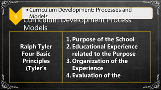 3
•Curriculum Development: Processes and
Models
Curriculum Development Process
Models
Ralph Tyler
Four Basic
Principles
(Tyler’s
1.Purpose of the School
2.Educational Experience
related to the Purpose
3.Organization of the
Experience
4.Evaluation of the
 