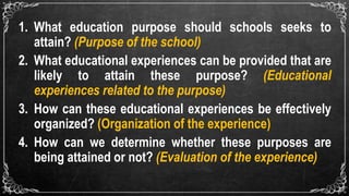 1. What education purpose should schools seeks to
attain? (Purpose of the school)
2. What educational experiences can be provided that are
likely to attain these purpose? (Educational
experiences related to the purpose)
3. How can these educational experiences be effectively
organized? (Organization of the experience)
4. How can we determine whether these purposes are
being attained or not? (Evaluation of the experience)
 