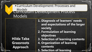 3
•Curriculum Development: Processes and
Models
Curriculum Development Process
Models
Hilda Taba
Grassroots
Approach
1. Diagnosis of learners’ needs
and expectations of the larger
society
2. Formulation of learning
objectives
3. Selection of learning contents
4. Organization of learning
contents
5. Selection of learning
 
