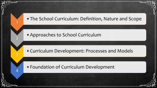 1
•The School Curriculum: Definition, Nature and Scope
2
•Approaches to School Curriculum
3
•Curriculum Development: Processes and Models
4
•Foundation of Curriculum Development
 