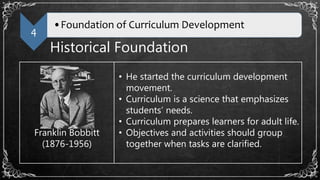 4
•Foundation of Curriculum Development
Historical Foundation
Franklin Bobbitt
(1876-1956)
• He started the curriculum development
movement.
• Curriculum is a science that emphasizes
students’ needs.
• Curriculum prepares learners for adult life.
• Objectives and activities should group
together when tasks are clarified.
 