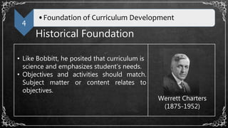 4
•Foundation of Curriculum Development
Historical Foundation
• Like Bobbitt, he posited that curriculum is
science and emphasizes student’s needs.
• Objectives and activities should match.
Subject matter or content relates to
objectives.
Werrett Charters
(1875-1952)
 